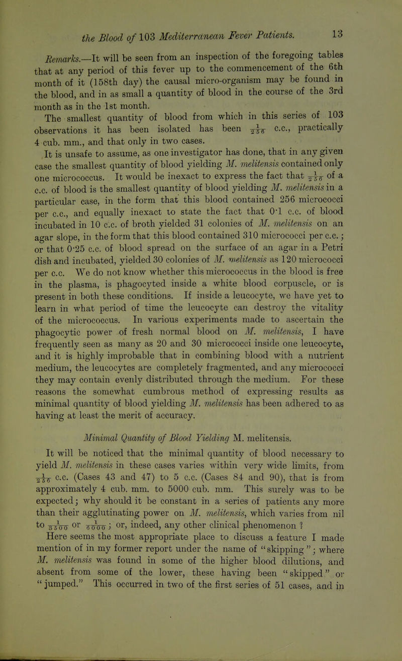 Remarks.—It will be seen from an inspection of the foregoing tables that at any period of this fever up to the commencement of the 6th month of it (158th day) the causal micro-organism may be found in the blood, and in as small a quantity of blood in the course of the 3rd month as in the 1st month. The smallest quantity of blood from which in this series of 103 observations it has been isolated has been ^^-^ c.c, practically 4 cub. mm., and that only in two cases. It is unsafe to assume, as one investigator has done, that in any given case the smallest quantity of blood yielding M. melitensis contained only one micrococcus. It would be inexact to express the fact that ^Ij^ of a c.c. of blood is the smallest quantity of blood yielding M. melitensis in a particular case, in the form that this blood contained 256 micrococci per c.c, and equally inexact to state the fact that 01 c.c. of blood incubated in 10 c.c. of broth yielded 31 colonies of M. melitensis on an agar slope, in the form that this blood contained 310 micrococci per c.c.; or that 0-25 c.c. of blood spread on the surface of an agar in a Petri disband incubated, yielded 30 colonies of M. wditensis as 120 micrococci per c.c. We do not know whether this micrococcus in the blood is free in the plasma, is phagocyted inside a white blood corpuscle, or is present in both these conditions. If inside a leucocyte, we have yet to learn in what period of time the leucocyte can destroy the vitality of the micrococcus. In various experiments made to ascertain the phagocytic power of fresh normal blood on M. melitensis, 1 have frequently seen as many as 20 and 30 micrococci inside one leucocyte, and it is highly improbable that in combining blood with a nutrient medium, the leucocytes are completely fragmented, and any micrococci they may contain evenly distributed through the medium. For these reasons the somewhat cumbrous method of expressing results as minimal quantity of blood yielding M. melitensis has been adhered to as having at least the merit of accuracy. Minimal Quantity of Blood Yielding M, melitensis. It will be noticed that the minimal quantity of blood necessary to yield M. melitensis in these cases varies within very wide limits, from ■2-w ^-c- (Cases 43 and 47) to 5 c.c. (Cases 84 and 90), that is from approximately 4 cub. mm. to 5000 cub. mm. This surely was to be expected; why should it be constant in a series of patients any more than their agglutinating power on M. melitensis, which varies from nil *o sTiny TTuW > o^^j indeed, any other clinical phenomenon 1 Here seems the most appropriate place to discuss a feature I made mention of in my former report under the name of  skipping ; where M. mditensis was found in some of the higher blood dilutions, and absent from some of the lower, these having been skipped or  jumped. This occurred in two of the first series of 51 cases, and in