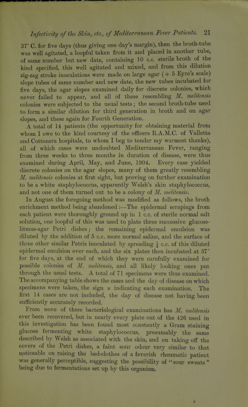 37° C. for five days (thus giving one day's mjirgin), then the broth-tube was well agitated, a loopful taken from it and placed in another tube, of same number but new date, containing 10 c.c. sterile broth of the kind specified, this well agitated and mixed, and from this dilution zig-zag stroke inoculations were made on large agar (-f- 5 Eyre's scale) slope tubes of same number and new date, the new tubes incubated for five days, the agar slopes examined daily for discrete colonies, which never failed to appear, and all of these resembling M. melitensis colonies were subjected to the usual tests; the second broth-tube used to form a similar dilution for third generation in broth and on agar slopes, and these again for Fourth Generation. A total of 14 patients (the opportunity for obtaining material from whom I owe to the kind courtesy of the officers R.A.M.C. of Valletta and Cottonera hospitals, to whom I beg to tender my warmest thanks), all of which cases were undoubted Mediterranean Fever, ranging from three weeks to three months in duration of disease, were thus examined during April, May, and June, 1904. Every case yielded discrete colonies on the agar slopes, many of them greatly resembling M. melitensis colonies at first sight, but proving on further examination to be a white staphylococcus, apparently Welsh's skin staphylococcus, and not one of them turned out to be a colony of 31. melitensis. In August the foregoing method was modified as follows, the broth enrichment method being abandoned :—The epidermal scrapings from each patient were thoroughly ground up in 1 c.c. of sterile normal salt solution, one loopful of this was used to plate three successive glucose- litmus-agar Petri dishes; the remaining epidermal emulsion was diluted by the addition of 5 c.c. more normal saline, and the surface of three other similar Petris inoculated by spreading I c.c. of this diluted epidermal emulsion over each, and the six plates then incubated at 37° for five days, at the end of which they were carefully examined for possible colonies of M. melitensis, and all likely looking ones put through the usual tests. A total of 71 specimens were thus examined. The accompanying table shows the cases and the day of disease on which specimens were taken, the sign x indicating each examination. The first 14 cases are not included, the day of disease not having been sufficiently accurately recorded. From none of these bacteriological examinations has M. melitensis ever been recovered, but in nearly every plate out of the 426 used in this investigation has been found most constantly a Gram staining glucose fermenting white staphylococcus, presumably the same described by Welsh as associated with the skin, and on taking off the covers of the Petri dishes, a faint sour odour very similar to that noticeable on raising the bed-clothes of a feverish rheumatic patient was generally perceptible, suggesting the possibility of sour sweats being due to fermentations set up by this organism.