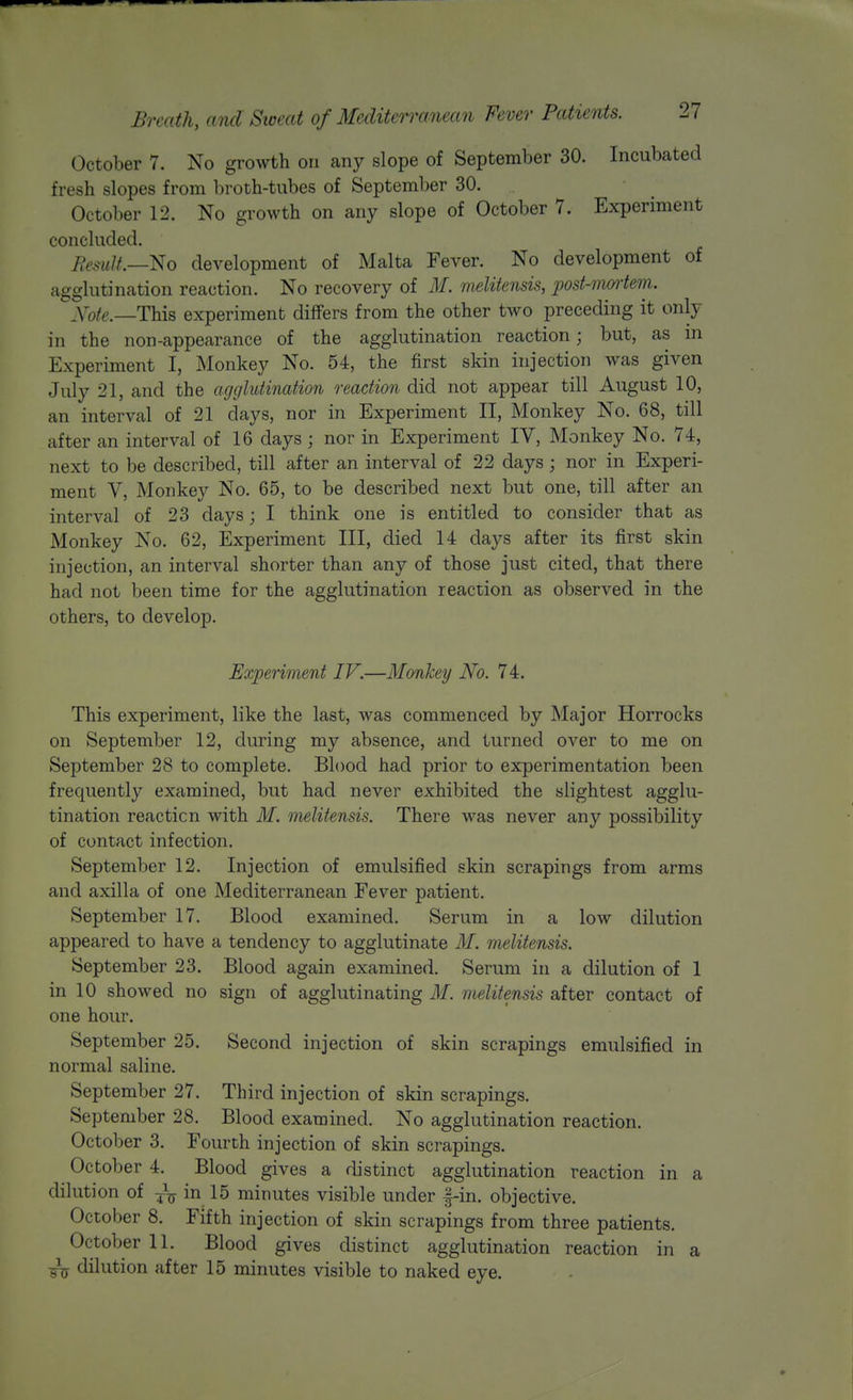 October 7. No growth on any slope of September 30. Incubated fresh slopes from broth-tubes of September 30. October 12. No growth on any slope of October 7. Experiment concluded. Result.—^0 development of Malta Fever. No development of agglutination reaction. No recovery of M. meUtensis, jJost-moiiem. yoie,—This experiment differs from the other two preceding it only in the non-appearance of the agglutination reaction; but, as in Experiment I, Monkey No. 54, the first skin injection was given July 21, and the agglutination reaction did not appear till August 10, an interval of 21 days, nor in Experiment II, Monkey No. 68, till after an interval of 16 days ; nor in Experiment IV, Monkey No. 74, next to be described, till after an interval of 22 days; nor in Experi- ment V, Monkey No. 65, to be described next but one, till after an interval of 23 days; I think one is entitled to consider that as Monkey No. 62, Experiment III, died 14 days after its first skin injection, an interval shorter than any of those just cited, that there had not been time for the agglutination reaction as observed in the others, to develop. Experiment IV.—Monkey No. 74. This experiment, like the last, was commenced by Major Horrocks on September 12, during my absence, and turned over to me on September 28 to complete. Blood had prior to experimentation been frequently examined, but had never exhibited the slightest agglu- tination reaction with M. melitensis. There was never any possibility of contact infection. September 12. Injection of emulsified skin scrapings from arms and axilla of one Mediterranean Fever patient. September 17. Blood examined. Serum in a low dilution appeared to have a tendency to agglutinate M. melitensis. September 23. Blood again examined. Serum in a dilution of 1 in 10 showed no sign of agglutinating M. meUtensis after contact of one hour. September 25. Second injection of skin scrapings emulsified in normal saline. September 27. Third injection of skin scrapings. September 28. Blood examined. No agglutination reaction. October 3. Fourth injection of skin scrapings. October 4. Blood gives a distinct agglutination reaction in a dilution of in 15 minutes visible under |-in. objective. October 8. Fifth injection of skin scrapings from three patients. October 11. Blood gives distinct agglutination reaction in a dilution after 15 minutes visible to naked eye.