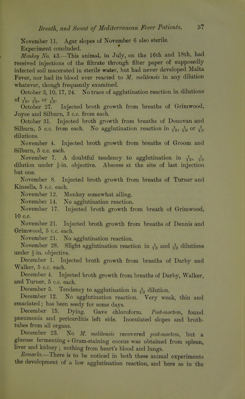 November 11. Agar slopes of November 6 also sterile. Experiment concluded. Mankey No. 43.—This animal, in July, on the 16th and 18th, had received injections of the filtrate through filter paper of supposedly infected soil macerated in sterile water, but had never developed Malta Fever, nor had its blood ever reacted to M. melitensis in any dilution whatever, though frequently examined. October 3, 10, 17, 24. No trace of agglutination reaction in dilutions tV' t?T' tV- October 27. Injected broth growth from breaths of Grim wood, Joyce and Silburn, 3 c.c. from each. October 31. Injected broth growth from breaths of Donovan and Silburn, 5 c.c. from each. No agglutination reaction in y^^, or ^^0- dilutions. November 4. Injected broth growth from breaths of Groom and Silburn, 5 c.c. each. November 7. A doubtful tendency to agglutination in y^y, 2V dilution under |-in. objective. Abscess at the site of last injection but one. November 8. Injected broth growth from breaths of Turner and Kinsella, 5 c.c. each. November 12. Monkey somewhat ailing. November 14. No agglutination reaction. November 17. Injected broth growth from breath of Grim wood, 10 c.c. November 21. Injected broth growth from breaths of Dennis and Grimwood, 5 c.c. each. November 21. No agglutination reaction. November 28. Slight agglutination reaction in and ^ dilutions under f-in. objective. December 1. Injected broth growth from breaths of Darby and Walker, 5 c.c. each. December 4. Injected broth growth from breaths of Darby, Walker, and Turner, 5 c.c. each. December 5. Tendency to agglutination in -^^ dilution. December 12. No agglutination reaction. Very weak, thin and emaciated; has been seedy for some days. December 15. Dying. Gave chloroform. Posf-mmiem, found pneumonia and pericarditis left side. Inoculated slopes and broth- tubes from all organs. December 23. No M. melitensis recovered post-mmiem, but a glucose fermenting + Gram-staining coccus was obtained from spleen, liver and kidney; nothing from heart's blood and lungs. Eemarks.—There is to be noticed in both these animal experiments the development of a low agglutination reaction, and here as in the