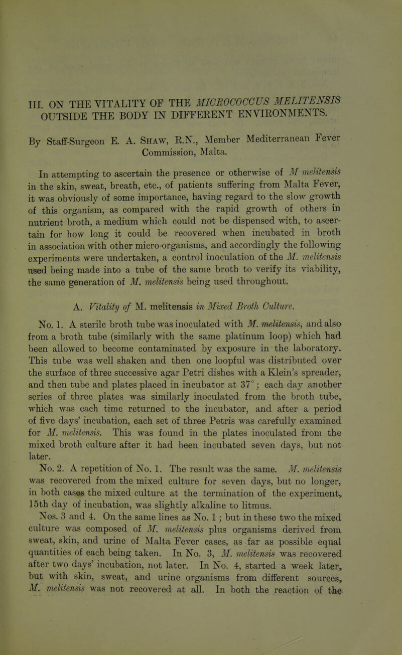 OUTSIDE THE BODY IN DIFFEEENT ENVIRONMENTS. By Staff-Surgeon E. A. Shaw, R.N., Member Mediterranean Fever Commission, Malta. In attempting to ascertain the presence or otherwise of M melitensis in the skin, sweat, breath, etc., of patients suffering from Malta Fever, it was obviously of some importance, having regard to the slow growth of this organism, as compared with the rapid growth of others in nutrient broth, a medium which could not be dispensed with, to ascer- tain for how long it could be recovered when incubated in broth in association with other micro-organisms, and accordingly the following experiments were undertaken, a control inoculation of the M. melitensis used being made into a tube of the same broth to verify its viability, the same generation of M. melitensis being used throughout. A. Vitality of M. melitensis in Mixed Broth Culture. No. 1. A sterile broth tube was inoculated with M. melitensis, and also from a broth tube (similarly with the same platinum loop) which had been allowed to become contaminated by exposure in the laboratory. This tube was well shaken and then one loopful was distributed over the surface of three successive agar Petri dishes with a Klein's spreader, and then tube and plates placed in incubator at 37°; each day another series of three plates was similarly inoculated from the broth tube, which was each time returned to the incubator, and after a period of five days' incubation, each set of three Petris was carefully examined for ilf. melitensis. This was found in the plates inoculated from the mixed broth culture after it had been incubated seven days, but not later. No. 2. A repetition of No. 1. The result was the same. M. melitensis was recovered from the mixed culture for seven days, but no longer, in both cases the mixed culture at the termination of the experiment,, 15th day of incubation, was slightly alkaline to litmus. Nos. 3 and 4. On the same lines as No. 1; but in these two the mixed culture was composed of M. melitensis plus organisms derived from sweat, skin, and urine of Malta Fever cases, as far as possible equal quantities of each being taken. In No. 3, M. melitensis was recovered after two days' incubation, not later. In No. 4, started a week later,, but with skin, sweat, and urine organisms from different sources,, M. melitensis was not recovered at all. In both the reaction of the