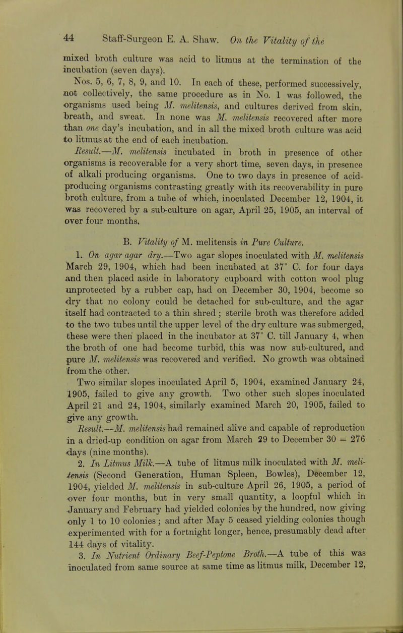 mixed broth culture was acid to Utmus at the termination of the incubation (seven days). Nos. 5, 6, 7, 8, 9, and 10. In each of these, performed successively, not collectively, the same procedure as in No. 1 was followed, the organisms used being M. iiielitensis, and cultures derived from skin, l)reath, and sweat. In none was M. melitensis recovered after more than ane day's incubation, and in all the mixed broth culture was acid to litmus at the end of each incubation. Result.—M. melitensis incubated in broth in presence of other organisms is recoverable for a very short time, seven days, in presence of alkali producing organisms. One to two days in presence of acid- producing organisms contrasting greatly with its recoverability in pure broth culture, from a tube of which, inoculated December 12, 1904, it was recovered by a sub-culture on agar, April 25, 1905, an interval of over four months. B. Vitality of M, melitensis in Pure Culture. 1. On agar agar dry.—Two agar slopes inoculated with if. melitensis March 29, 1904, which had been incubated at 37° C. for four days and then placed aside in laboratory cupboard with cotton wool plug unprotected by a rubber cap, had on December 30, 1904, become so dry that no colony could be detached for sub-culture, and the agar itself had contracted to a thin shred ; sterile broth was therefore added to the two tubes until the upper level of the dry culture was submerged, these were then placed in the incubator at 37° C. till January 4, when the broth of one had become turbid, this was now sub-cultured, and pure M. melitensis was recovered and verified. No growth was obtained from the other. Two similar slopes inoculated April 5, 1904, examined January 24, 1905, failed to give any growth. Two other such slopes inoculated April 21 and 24, 1904, similarly examined March 20, 1905, failed to give any growth. Result.—M. melitensis had remained alive and capable of reproduction in a dried-up condition on agar from March 29 to December 30 = 276 days (nine months). 2. In Litmus Milk.—A tube of litmus milk inoculated with M. meli- tensis (Second Generation, Human Spleen, Bowles), December 12, 1904, yielded 31. melitensis in sub-culture April 26, 1905, a period of over four months, but in very small quantity, a loopful which in January and February had yielded colonies by the hundred, now giving only 1 to 10 colonies; and after May 5 ceased yielding colonies though experimented with for a fortnight longer, hence, presumably dead after 144 days of vitality. 3. In Nutrient Ordinary Beef-Peptone Broth.—A tube of this was inoculated from same source at same time as litmus milk, December 12,