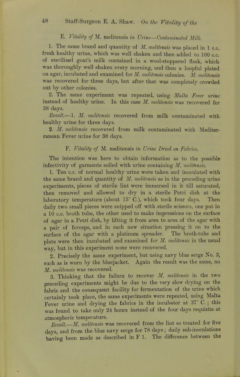 E. Vitality of M. raelitensis in Urine—Contaminated Milk. 1. The same brand and quantity of M. melitensis was placed in 1 c.c. fresh health)' urine, which was well shaken and then added to 100 c.c. of sterilised goat's milk contained in a wool-stoppered flask, which was thoroughly well shaken every morning, and then a loopful plated on agar, incubated and examined for M. melitensis colonies. M. melitensis was recovered for three days, but after that was completely crowded out by other colonies. 2. The same experiment was repeated, using Malta Fever urine instead of healthy urine. In this case M. melitensis was recovered for 38 days. Result.—1. M. melitensis recovered from milk contaminated with healthy urine for three days. 2. M. melitensis recovered from milk contaminated with Mediter- ranean Fever urine for 38 days. F. Vitality of M. melitensis in Urine Dried on Fabrics. The intention was here to obtain information as to the possible infectivity of garments soiled with urine containing M. melitensis. 1. Ten c.c. of normal healthy urine were taken and inoculated with the same brand and quantity of M. melitensis as in the preceding urine experiments, pieces of sterile lint were immersed in it till saturated, then removed and allowed to dry in a sterile Petri dish at the laboratory temperature (about 15° C), which took four days. Then daily two small pieces were snipped off with sterile scissors, one put in a 10 c.c. broth tube, the other used to make impressions on the surface of agar in a Petri dish, by lifting it from area to area of the agar with a pair of forceps, and in each new situation pressing it on to the surface of the agar with a platinum spreader, The broth-tube and plate were then incubated and examined for M. melitensis in the usual way, but in this experiment none were recovered. 2. Precisely the same experiment, but using navy blue serge No. 3, such as is worn by the bluejacket. Again the result was the same, no M. melitensis was recovered. 3. Thinking that the faihire to recover M. melitensis in the two preceding experiments might be due to the very slow drying on the fabric and the consequent facility for fermentation of the urine which certainly took place, the same experiments were repeated, using Malta Fever urine and drying the fabrics in the incubator at 37° C.; this was found to take only 24 hours instead of the four days requisite at atmospheric temperature. Eesult. M. melitensis was recovered from the lint so treated for five days, and from the blue navy serge for 78 days; daily sub-inoculations having been made as described in F 1. The difference between the