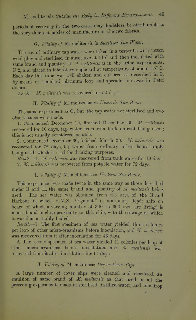 periods of recovery in the two cases may doubtless be attributable to the very different modes of manufacture of the two fabrics. G. Vitality of M. melitensis in Sterilised Tap Wtiter. Ten c.c. of ordinary tap water were taken in a test-tube with cotton wool plug and sterilised in autoclave at 115° and then inoculated with same brand and quantity of M. melitensis as in the urine experiments, C 2, and placed in laboratory cupboard at temperature of about 15° C. Each day this tube was well shaken and cultured as described in C, by means of standard platinum loop and spreader on agar in Petri dishes. p^,esult.—M. melitensis was recovered for 50 days. H. Vitality of M. melitensis in Unsterile Tap Water. The same experiment as G, but the tap water not sterilised and two observations were made. 1. Commenced December 12, finished December 29. M. melitensis recovered for 10 days, tap water from rain tank on roof being used; this is not usually considered potable. 2. Commenced December 30, finished March 23. M. melitensis was recovered for 72 days, tap water from ordinary urban house-supply being used, which is used for drinking purposes. Result.—1. M. melitensis was recovered from tank water for 10 days. 2. M. melitensis was recovered from potable water for 72 days. I. Vitality of M. melitensis in Unsterile Sea Water. This experiment was made twice in the same way as those described under G and H, the same brand and quantity of M. melitensis being used. The sea water was obtained from the area of the Grand Harbour in which H.M.S.  Egmont (a stationary dep6t ship on board of which a varying number of 300 to 600 men are living) is moored, and in close proximity to this ship, with the sewage of which it was demonstrably fouled. Result.—1. The first specimen of sea water yielded three colonies per loop of other micro-organisms before inoculation, and M. melitensis was recovered from it after inoculation for 46 days. 2. The second specimen of sea water yielded 11 colonies per loop of other micro-organisms before inoculation, and M. melitensis was recovered from it after inoculation for 11 days. J. Vitality of M. melitensis Dry on Cover Slips. A large number of cover slips were cleaned and sterilised, an emulsion of same brand of M. melitensis as that used in all the preceding experiments made in sterilised distilled water, and one drop e
