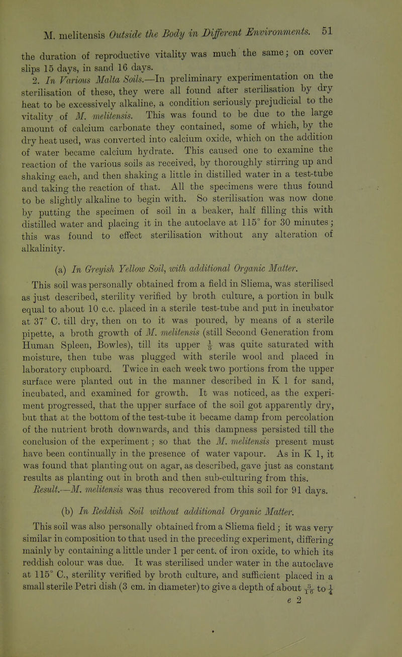 the duration of reproductive vitality was much the same; on cover slips 15 days, in sand 16 days. 2. In Various Malta Soils.—In preliminary experimentation on the sterilisation of these, they were all found after sterilisation by dry heat to be excessively alkaline, a condition seriously prejudicial to the vitality of M. melitensis. This was found to be due to the large amount of calcium carbonate they contained, some of which, by the dry heat used, was converted into calcium oxide, which on the addition of water became calcium hydrate. This caused one to examine the reaction of the various soils as received, by thoroughly stirring up and shaking each, and then shaking a little in distilled water in a test-tube and taking the reaction of that. All the specimens were thus found to be slightly alkaline to begin with. So sterilisation was now done by putting the specimen of soil in a beaker, half filling this with distilled water and placing it in the autoclave at 115° for 30 minutes; this was found to effect sterilisation without any alteration of alkalinity. (a) In Greyish Yellow Soil, with additional Organic Matter. This soil was personally obtained from a field in Sliema, was sterilised as just described, sterility verified by broth culture, a portion in bulk equal to about 10 c.c. placed in a sterile test-tube and put in incubator at 37° C. till dry, then on to it was poured, by means of a sterile pipette, a broth growth of M. melitensis (still Second Generation from Human Spleen, Bowles), till its upper ^ was quite saturated with moisture, then tube was plugged with sterile wool and placed in laboratory cupboard. Twice in each week two portions from the upper surface were planted out in the manner described in K 1 for sand, incubated, and examined for growth. It was noticed, as the experi- ment progressed, that the upper surface of the soil got apparently dry, but that at the bottom of the test-tube it became damp from percolation of the nutrient broth downwards, and this dampness persisted till the conclusion of the experiment; so that the M. melitensis present must have been continually in the presence of water vapour. As in K 1, it was found that planting out on agar, as described, gave just as constant results as planting out in broth and then sub-culturing from this. Result.—M. melitensis was thus recovered from this soil for 91 days. (b) In Reddish Soil without additimal Organic Matter. This soil was also personally obtained from a Sliema field; it was very similar in composition to that used in the preceding experiment, differing mainly by containing a little under 1 per cent, of iron oxide, to which its reddish colour was due. It was sterilised under water in the autoclave at 115° C, sterility verified by broth culture, and sufficient placed in a small sterile Petri dish (3 cm. in diameter) to give a depth of about -^'^ to \ e 2
