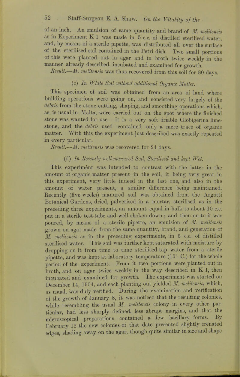 of an inch. An emulsion of same quantity and brand of M. melitenm as in Experiment K 1 was made in 5 c.c. of distilled sterilised water, and, by means of a sterile pipette, was distriljuted all over the surface of the sterilised soil contained in the Petri dish. Two small portions of this were planted out in agar and in broth twice weekly in the manner already described, incubated and examined for growth. liesuU.—M. melitensis was thus recovered from this soil for 80 days. (c) In White Soil without additional Organic Matter. This specimen of soil was obtained from an area of land where building operations were going on, and consisted very largely of the ddhris from the stone cutting, shaping, and smoothing operations which, as is usual in Malta, were carried out on the spot where the finished stone was wanted for use. It is a very soft friable Globigerina Hme- stone, and the dihris used contained only a mere trace of organic matter. With this the experiment just described was exactly repeated in every particular. Besult.—M. melitensis was recovered for 24 days. (d) In Recently well-manured Soil, Sterilised and kept Wet. This experiment was intended to contrast with the latter in the amount of organic matter present in the soil, it being very great in this experiment, very little indeed in the last one, and also in the amount of water present, a similar difference being maintained. Recently (five weeks) manured soil was obtained from the Argotti Botanical Gardens, dried, pulverised in a mortar, sterilised as in the preceding three experiments, an amount equal in bulk to about 10 c.c. put in a sterile test-tube and well shaken down; and then on to it was poured, by means of a sterile pipette, an emulsion of M. melitensis grown on agar made from the same quantity, brand, and generation of M. melitensis as in the preceding experiments, in 5 c.c. of distilled sterilised water. This soil was further kept saturated with moisture by dropping on it from time to time sterilised tap water from a sterile pipette, and was kept at laboratory temperature (15° C.) for the whole period of the experiment. From it two portions were planted out in broth, and on agar twice weekly in the way described in K 1, then incubated and examined for growth. The experiment was started on December 14, 1904, and each planting out yielded M. melitensis, which, as usual, was duly verified. During the examination and verification of the growth of January 8, it was noticed that the resulting colonies, while resembling the usual M. melitensis colony in every other par- ticular, had less sharply defined, less abrupt margins, and that the microscopical preparations contained a few bacillary forms. By February 12 the new colonies of that date presented slightly crenated edges, shading away on the agar, though quite similar in size and shape