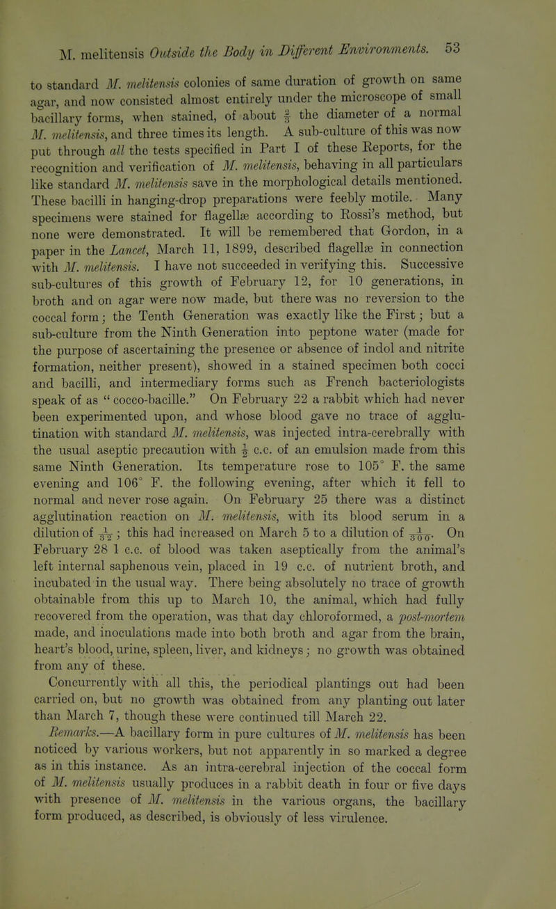 to standard M. melitensis colonies of same duration of growth on same agar, and now consisted almost entirely under the microscope of small bacillary forms, when stained, of about % the diameter of a normal M. melitensis, and three times its length. A sub-culture of this was now put through all the tests specified in Part I of these Eeports, for the recognition and verification of M. melitensis, behaving in all particulars like ^standard M. melitensis save in the morphological details mentioned. These bacilli in hanging-drop preparations were feebly motile. Many specimens were stained for flagellse according to Eossi's method, but none were demonstrated. It will be remembered that Gordon, in a paper in the Lancet, March 11, 1899, described flagellse in connection with M. melitensis. I have not succeeded in verifying this. Successive sub-cultures of this growth of February 12, for 10 generations, in broth and on agar were now made, but there was no reversion to the coccal form; the Tenth Generation was exactly like the First; but a sub-culture from the Ninth Generation into peptone water (made for the purpose of ascertaining the presence or absence of indol and nitrite formation, neither present), showed in a stained specimen both cocci and bacilli, and intermediary forms such as French bacteriologists speak of as  cocco-bacille. On February 22 a rabbit which had never been experimented upon, and whose blood gave no trace of agglu- tination with standard M. melitensis, was injected intra-cerebrally with the usual aseptic precaution with j c.c. of an emulsion made from this same Ninth Generation. Its temperature rose to 105° F. the same evening and 106° F. the following evening, after which it fell to normal and never rose again. On February 25 there was a distinct agglutination reaction on M. melitensis, with its blood serum in a dilution of ^ ; this had increased on March 5 to a dilution of On February 28 1 c.c. of blood was taken aseptically from the animal's left internal saphenous vein, placed in 19 c.c. of nutrient broth, and incubated in the usual way. There being absolutely no trace of growth obtainable from this up to March 10, the animal, which had fully recovered from the operation, was that day chloroformed, a post-moiiem made, and inoculations made into both broth and agar from the brain, heart's blood, urine, spleen, liver, and kidneys; no growth was obtained from any of these. Concurrently with all this, the periodical plantings out had been carried on, but no groM'th was obtained from any planting out later than March 7, though these were continued till March 22. liemarks.—A bacillary form in pure cultures of M. melitensis has been noticed by various workers, but not apparently in so marked a degree as in this instance. As an intra-cerebral injection of the coccal form of M. melitensis usually produces in a rabbit death in four or five days with presence of M. melitensis in the various organs, the bacillary form produced, as described, is obviously of less virulence.