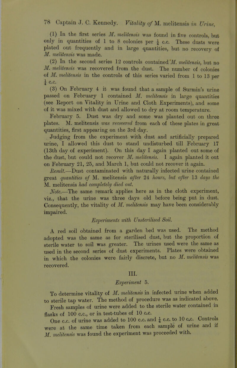 (1) In the first series M. melitensis was found in five controls, but only in quantities of 1 to 8 colonies per I c.c. These dusts were plated out frequently and in large quantities, but no recovery of M. melitensis was made. (2) In the second series 12 controls contained'ilf. melitensis, but no M. melitensis was recovered from the dust. The number of colonies of M. melitensis in the controls of this series varied from 1 to 13 per \ c.c. (3) On February 4 it was found that a sample of Surmin's urine passed on February 1 contained M. melitensis in large quantities (see Eeport on Vitality in Urine and Cloth Experiments), and some of it was mixed with dust and allowed to dry at room temperature. February 5. Dust was dry and some was planted out on three plates. M. melitensis was recovered from each of these plates in great quantities, first appearing on the 3rd day. Judging from the experiment with dust and artificially prepared urine, I allowed this dust to stand undisturbed till February 17 (13th day of experiment). On this day I again planted out some of the dust, but could not recover M. melitensis. I again planted it out on February 21, 25, and March 1, but could not recover it again. Remit.—Dust contaminated with naturally infected urine contained great quantities of M. melitensis after 24 hours, hut after 13 days the M. melitensis had completely died out. ]\[ote.—The same remark applies here as in the cloth experiment, viz., that the urine was three days old before being put in dust. Consequently, the vitality of M. melitensis may have been considerably impaired. Experiments with Unsterilised Soil. A red soil obtained from a garden bed was used. The method adopted was the same as for sterilised dust, but the proportion of sterile water to soil was greater. The urines used were the same as used in the second series of dust experiments. Plates were obtained in which the colonies were fairly discrete, but no M. melitensis was recovered. III. Experiment 5. To determine vitality of M. melitensis in infected urine when added to sterile tap water. The method of procedure was as indicated above. Fresh samples of urine were added to the sterile water contained in flasks of 100 c.c, or in test-tubes of 10 c.c. One c.c. of urine was added to 100 c.c. and \ c.c. to 10 c.c. Controls were at the same time taken from each sample of urine and if M. melitensis was found the experiment was proceeded with.