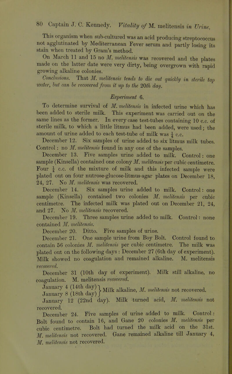 This organism when sub-cultured was an acid producing streptococcus not agglutinated by Mediterranean Fever serum and partly losing its stain when treated by Gram's method. On March 11 and 15 no ilf. melitensis was recovered and the plates made on the latter date were very dirty, being overgrown with rapid growing alkaline colonies. Conclusions. That M. melitensis tends to die out quickly in sterile tap water, hut can he recovered from it up to the 20th day. Experiment 6. To determine survival of M. melitensis in infected urine which has been added to sterile milk. This experiment was carried out on the same lines as the former. In every case test-tubes containing 10 c.c. of sterile milk, to which a little litmus had been added, were used; the amount of urine added to each test-tube of milk was ;| c.c. December 12. Six samples of urine added to six litmus milk tubes. Control: no M. melitensis found in any one of the samples. December 13. Five samples urine added to milk. Control: one sample (Kinsella) contained one colony M. melitensis per cubic centimetre. Four I c.c. of the mixture of milk and this infected sample were plated out on four nutrose-glucose-litmus-agar plates on December 18, 24, 27. No If. melitensis was recovered. December 14. Six samples urine added to milk. Control: one sample (Kinsella) contained two colonies M. melitensis per cubic centimetre. The infected milk was plated out on December 21, 24, and 27. No M. melitensis recovered. December 19. Three samples urine added to milk. Control: none contained 31. melitensis. December 20. Ditto. Five samples of urine. December 21. One sample urine from Boy Bolt. Control found to contain 56 colonies M. melitensis per cubic centimetre. The milk was plated out on the following days : December 27 (6th day of experiment). Milk showed no coagulation and remained alkaline. M. melitensis recovered. December 31 (10th day of experiment). Milk still alkaline, no coagulation. M. melitensis recovered. January 4 (14th day)! ^^.^^ alkaline, M. melitensis not recovered. January 8 (18th day) J January 12 (22nd day). Milk turned acid, M. melitensis not recovered. December 24. Five samples of urine added to milk. Control: Bolt found to contain 16, and Gane 20 colonies M. melitensis per cubic centimetre. Bolt had turned the milk acid on the 31st. M. melitensis not recovered. Gane remained alkaline till January 4, if. melitensis not recovered.