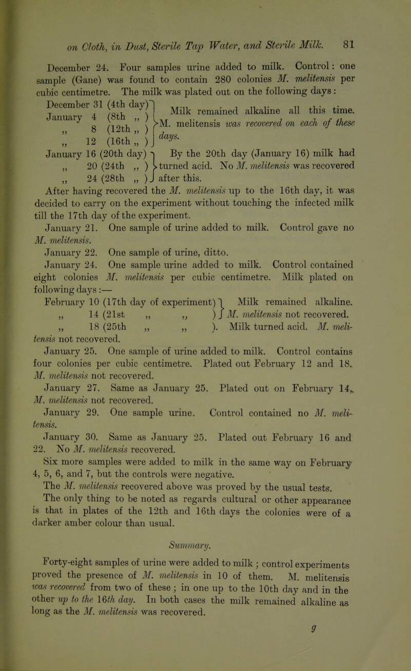 December 24. Four samples urine added to milk. Control: one sample (Gane) was found to contain 280 colonies M. melitensvi per cubic centimetre. The milk was plated out on the following days : ?mua^^^4M8th ^^^il ^^^^ remained alkaline all this time, anuary { „ ; i melitensis was recovered on each of these „ 8 (12th „ ) ( J 12 (16th „ )J January 16 (20th day) ^ By the 20th day (January 16) milk had „ 20 (24th ) I turned acid. No ilf. meZifewsis was recovered 24 (28th „ )J after this. After having recovered the M. melitensis up to the 16th day, it was decided to carry on the experiment without touching the infected milk till the 17th day of the experiment. January 21. One sample of urine added to milk. Control gave no M. melitensis. January 22, One sample of urine, ditto. January 24. One sample urine added to milk. Control contained eight colonies 31. melitensis per cubic centimetre. Milk plated on following days:— February 10 (17th day of experiment) 1 Milk remained alkaline. ,, 14 (21st „ ) J M. melitensis not Tecovered. „ 18 (25th „ „ ). Milk turned acid. M. meli- tensis not recovered. January 25. One sample of urine added to milk. Control contains four colonies per cubic centimetre. Plated out February 12 and 18. M. melitensis not recovered, January 27. Same as January 25. Plated out on February 14„ M. melitensis not recovered. January 29. One sample urine. Control contained no M. meli- tensis. January 30. Same as January 25. Plated out February 16 and' 22. No M. melitensis recovered. Six more samples were added to milk in the same way on February 4, 5, 6, and 7, but the controls were negative. The M. melitensis recovered above was proved by the usual tests. The only thing to be noted as regards cultural or other appearance is that in plates of the 12th and 16th days the colonies were of a darker amber colour than usual. Summary. Forty-eight samples of urine were added to milk; control experiments proved the presence of M. melitensis in 10 of them. M. melitensis was recovered from two of these ; in one up to the 10th day and in the other up to the l&h day. In both cases the milk remained alkaline as long as the M. melitensis was recovered. 9