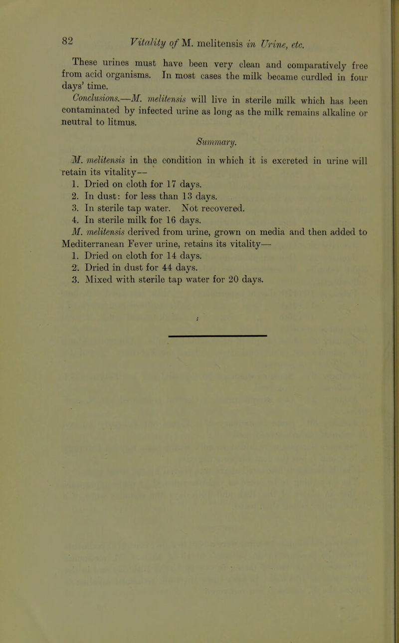 These urines must have been very clean and comparatively fiee from acid organisms. In most cases the milk became curdled in four days' time. Conclusions.—M. melitensis will live in sterile milk which has been contaminated by infected urine as long as the milk remains alkaline or neutral to litmus. Summary. M. melitensis in the condition in which it is excreted in urine will retain its vitality— 1. Dried on cloth for 17 days. 2. In dust: for less than 13 days. 3. In sterile tap water. Not recovered. 4. In sterile milk for 16 days. M. 'melitensis derived from urine, grown on media and then added to Mediterranean Fever urine, retains its vitality— 1. Dried on cloth for 14 days. 2. Dried in dust for 44 days. 3. Mixed with sterile tap water for 20 days.