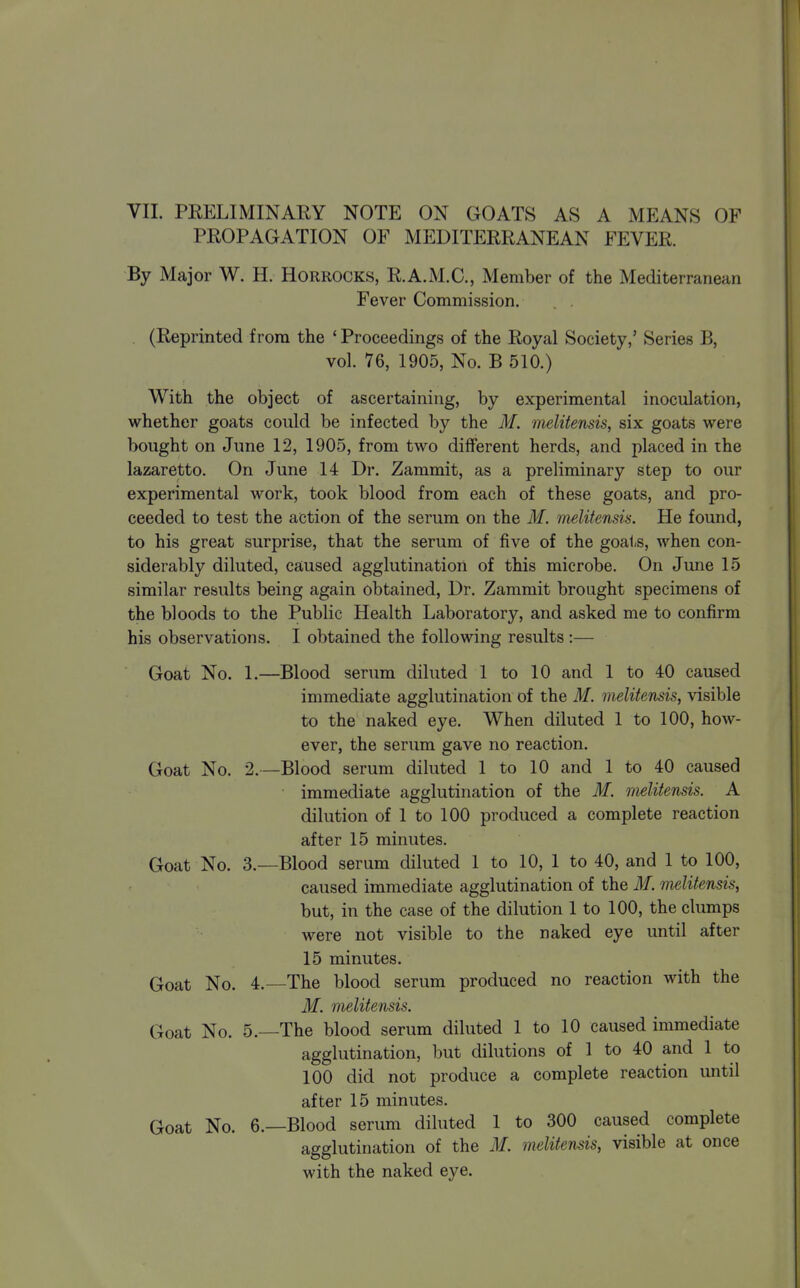 PROPAGATION OF MEDITERRANEAN FEVER. By Major W. H. Horrocks, R.A.M.C, Member of the Mediterranean Fever Commission. . (Reprinted from the * Proceedings of the Royal Society,' Series B, vol. 76, 1905, No. B 510.) With the object of ascertaining, by experimental inoculation, whether goats could be infected by the M. melitensis, six goats were bought on June 12, 1905, from two different herds, and placed in the lazaretto. On June 14 Dr. Zammit, as a preliminary step to our experimental work, took blood from each of these goats, and pro- ceeded to test the action of the serum on the M. mslitensis. He found, to his great surprise, that the serum of five of the goats, when con- siderably diluted, caused agglutination of this microbe. On June 15 similar results being again obtained, Dr. Zammit brought specimens of the bloods to the Public Health Laboratory, and asked me to confirm his observations. I obtained the following results :— Goat No. 1.—Blood serum diluted 1 to 10 and 1 to 40 caused immediate agglutination of the M. melitensis, visible to the naked eye. When diluted 1 to 100, how- ever, the serum gave no reaction. Goat No. 2.—Blood serum diluted 1 to 10 and 1 to 40 caused immediate agglutination of the M. melitensis. A dilution of 1 to 100 produced a complete reaction after 15 minutes. Goat No. 3.—Blood serum diluted 1 to 10, 1 to 40, and 1 to 100, caused immediate agglutination of the M. melitensis, but, in the case of the dilution 1 to 100, the clumps were not visible to the naked eye until after 15 minutes. Goat No. 4.—The blood serum produced no reaction with the M. mslitensis. Goat No. 5.—The blood serum diluted 1 to 10 caused immediate agglutination, but dilutions of 1 to 40 and 1 to 100 did not produce a complete reaction until after 15 minutes. Goat No. 6.—Blood serum diluted 1 to 300 caused complete agglutination of the if. mditensis, visible at once with the naked eye.