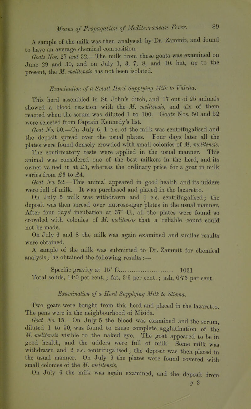 A sample of the milk was then analysed by Dr. Zammit, and found to have an average chemical composition. Goats Nos. 27 and 32.—The milk from these goats was examined on June 29 and 30, and on July 1, 3, 7, 8, and 10, but, up to the present, the M. melitensis has not been isolated. Examination of a Small Herd Supplying Milk to Valetta. This herd assembled in St. John's ditch, and 17 out of 25 animals showed a blood reaction with the M. melitensis, and six of them reacted when the serum was diluted 1 to 100. Goats Nos. 50 and 52 were selected from Captain Kennedy's list. Goat No. 50.—On July 6, 1 c.c. of the milk was centrifugalised and the deposit spread over the usual plates. Four days later all the plates were found densely crowded with small colonies of M. melitensis. The confirmatory tests Avere applied in the usual manner. This animal was considered one of the best milkers in the herd, and its owner valued it at £5, whereas the ordinary price for a goat in milk varies from £3 to £4. Goat No. 52.—This animal appeared in good health and its udders were full of milk. It was purchased and placed in the lazaretto. On July 5 milk was withdrawn and 1 c.c. centrifugalised; the deposit was then spread over nutrose-agar plates in the usual manner. After four days' incubation at 37° C, all the plates were found so crowded with colonies of M. melitensis that a reliable count could not be made. On July 6 and 8 the milk was again examined and similar results were obtained. A sample of the milk was submitted to Dr. Zammit for chemical analysis; he obtained the following results :— Specific gravity at 15° C 1031 Total solids, 14*0 per cent. ; fat, 3-6 per cent.; ash, 0*73 per cent. Examination of a Herd Supplying Milk to Sliema. Two goats were bought from this herd and placed in the lazaretto. The pens were in the neighbourhood of Misida. Goat No. 15.—On July 5 the blood was examined and the serum, diluted 1 to 50, was found to cause complete agglutination of the M. melitensis visible to the naked eye. The goat appeared to be in good health, and the udders were full of milk. Some milk was withdrawn and 2 c.c. centrifugalised; the deposit was then plated in the usual manner. On July 9 the plates were found covered with small colonies of the M. melitensis. On July 6 the milk was again examined, and the deposit from (J 3