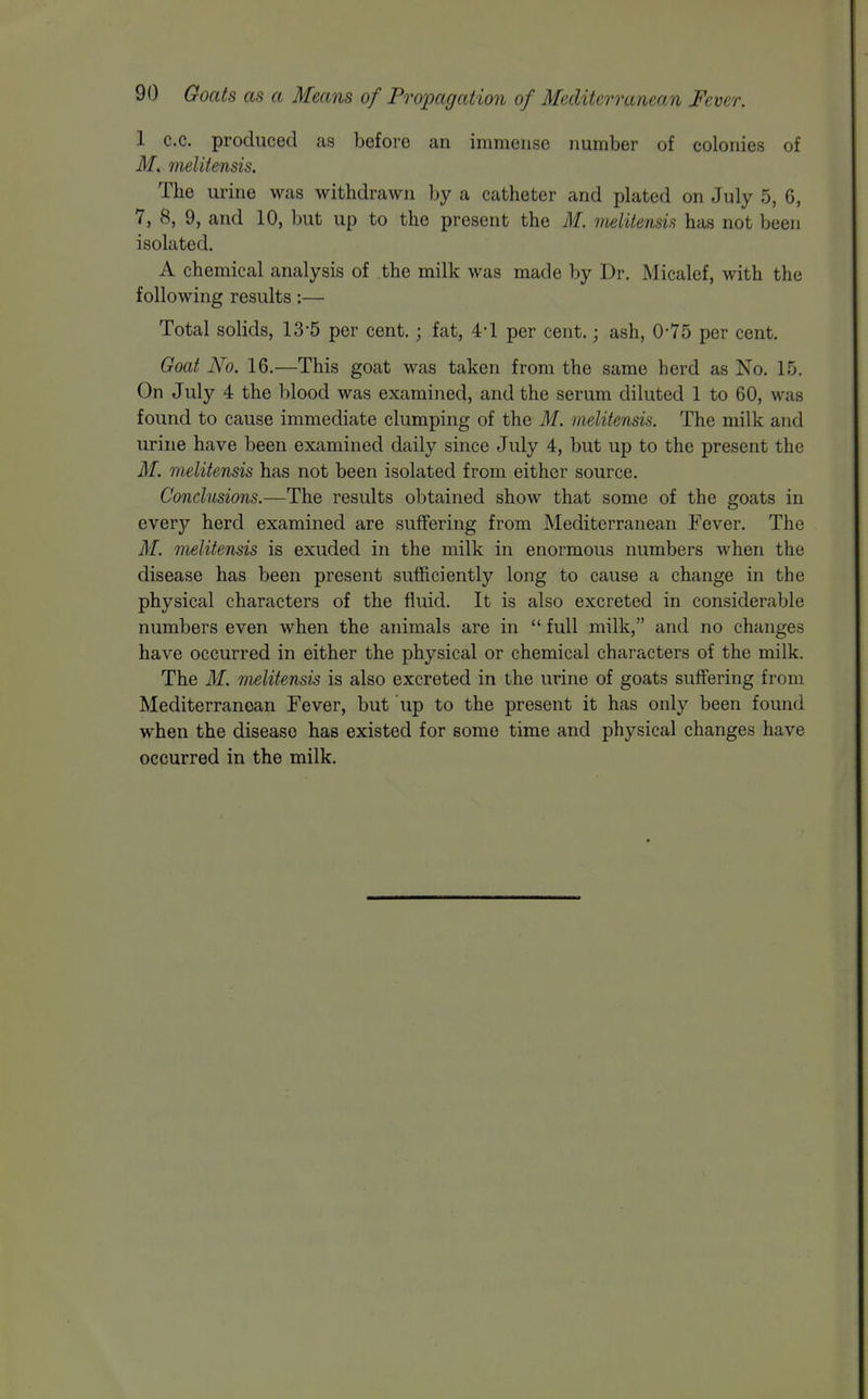 1 c.c. produced as before an immense number of colonies of M, melitensis. The urine was withdrawn by a catheter and plated on July 5, 6, 7, 8, 9, and 10, but up to the present the M. melitensis has not been isolated. A chemical analysis of the milk was made by Dr. Micalef, with the following results:— Total solids, 13-5 per cent.; fat, 4-1 per cent.; ash, 0-75 per cent. Goat No. 16.—This goat was taken from the same herd as No. 15. On July 4 the blood was examined, and the serum diluted 1 to 60, was found to cause immediate clumping of the M. melitensis. The milk and urine have been examined daily since July 4, but up to the present the M. melitensis has not been isolated from either source. Conclusions.—The results obtained show that some of the goats in every herd examined are suffering from Mediterranean Fever. The M. melitensis is exuded in the milk in enormous numbers when the disease has been present sufficiently long to cause a change in the physical characters of the fluid. It is also excreted in considerable numbers even when the animals are in  full milk, and no changes have occurred in either the physical or chemical characters of the milk. The M. melitensis is also excreted in the urine of goats suffering from Mediterranean Fever, but up to the present it has only been found when the disease has existed for some time and physical changes have occurred in the milk.