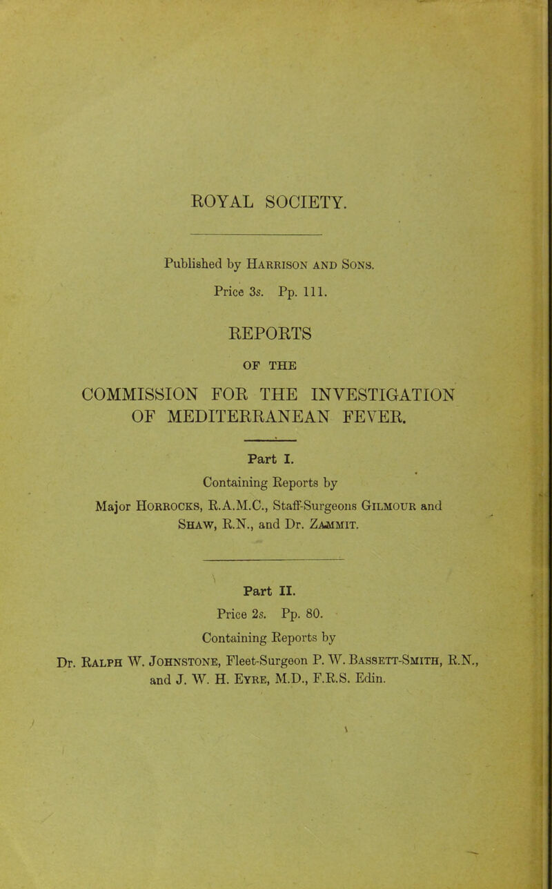KOYAL SOCIETY. Published by Harrison and Sons. Price 3s. Pp. 111. KEPOETS OF THE COMMISSION FOR THE INVESTIGATION OF MEDITERRANEAN FEVER. Part I. Containing Reports by Major HORROCKS, R.A.M.C., StafF-Surgeons Gilmour and Shaw, R.N., and Dr. Zammit. Part II. Price 25. Pp. 80. Containing Reports by Dr. Ralph W. Johnstone, Fleet-Surgeon P. W. Bassett-Smith, R.N., and J. W. H. Eyre, M.D., F.R.S. Edin.