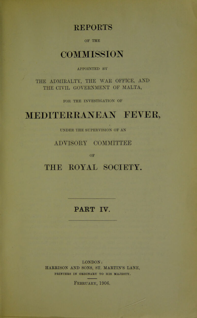 REPORTS OF THE COMMISSION APPOINTED BY THE ADMIEALTY, THE WAE OFFICE, AND THE CIVIL GOVERNMENT OF MALTA, FOR THE INVESTIGATION OF MEDITERRANEAN FEVER, UNDER THE SUPERVISION OF AN ADYISOEY COMMITTEE OF THE ROYAL SOCIETY. PART IV. LONDON: HARRISON AND SONS, ST. MARTIN'S LANE, PEINTEES IN OBDINABT TO HIS MAJESTY. February, 1906.