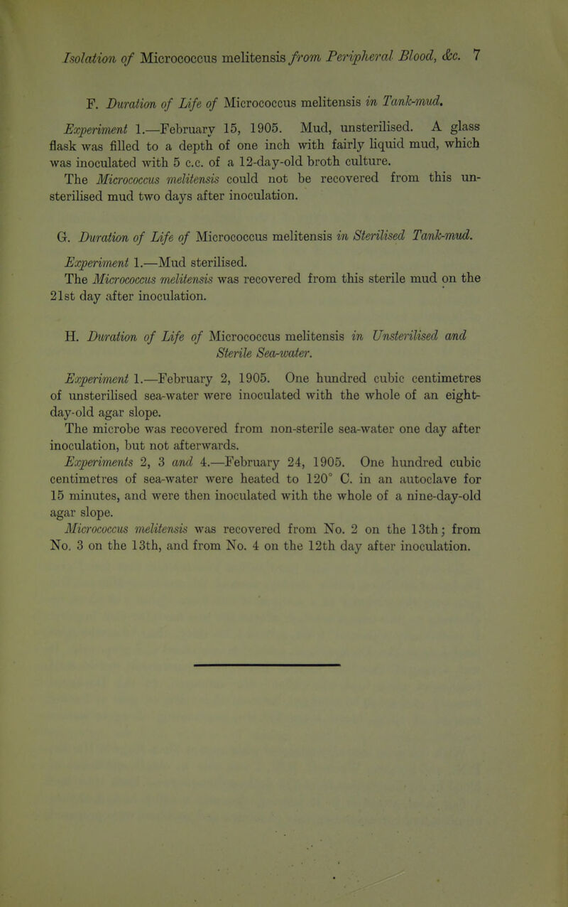 F. Duration of Life of Micrococcus melitensis m Tank-mud. Expenment 1.—February 15, 1905. Mud, unsterilised. A glass flask was filled to a depth of one inch with fairly liquid mud, which was inoculated with 5 c.c. of a 12-day-old broth culture. The Micrococcus melitensis could not be recovered from this un- sterilised mud two days after inoculation. G. Duration of Life of Micrococcus melitensis in Sterilised Tank-mud. Experiment 1.—Mud sterilised. The Micrococcus melitensis was recovered from this sterile mud on the 21st day after inoculation. H. Duration of Life of Micrococcus melitensis in Unsterilised and Sterile Seorwater. Experiment 1.—February 2, 1905. One hundred cubic centimetres of unsterilised sea-water were inoculated with the whole of an eight- day-old agar slope. The microbe was recovered from non-sterile sea-water one day after inoculation, but not afterwards. Experiments 2, 3 and 4.—February 24, 1905. One hundred cubic centimetres of sea-water were heated to 120° C. in an autoclave for 15 minutes, and were then inoculated with the whole of a nine-day-old agar slope. Micrococcus nulitensis was recovered from No. 2 on the 13th; from No. 3 on the 13th, and from No. 4 on the 12th day after inoculation.