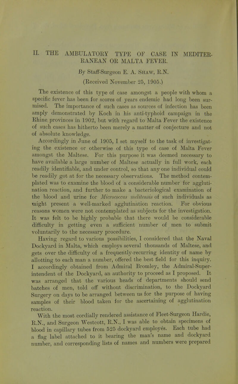 EANEAN OR MALTA FEVER. By StaflF-Surgcon E. A. SiiAW, R.N. (Received November 25, 1905.) The existence of this type of case amongst a people with whom a specific fever has been for scores of years endemic had long l)een sur- mised. The importance of such cases as sources of infection has been amply demonstrated by Koch in his anti-typhoid campaign in the Rhine, provinces in 1902, but with regard to Malta Fever the existence of such cases has hitherto been merely a matter of conjecture and not of absolute knowledge. Accordingly in June of 1905, I set myself to the task of investigat- ing the existence or otherwise of this type of case of Malta Fever amongst the Maltese. For this purpose it was deemed necessary to have available a large number of Maltese actually in full work, each readily identifiable, and under control, so that any one individual could be readily got at for the necessary observations. The method contem- plated was to examine the blood of a considerable number for aggluti- nation reaction, and further to make a bacteriological examination of the blood and urine for Micrococcus melifensis of such individuals as might present a well-marked agglutination reaction. For obvious reasons women were not contemplated as subjects for the investigation. It was felt to be highly jDrobable that there would be considerable difficulty in getting even a sufficient number of men to submit voluntarily to the necessary procedure. Having regard to various possibilities, I considered that the Naval Dockyard in Malta, which employs several thousands of Maltese, and gets over the difficulty of a frequently-recurring identity of name by allotting to each man a number, offered the best field for this inquiry. I accordingly obtained from Admiral Bromley, the Admiral-Super- intendent of the Dockyard, an authority to proceed as I proposed. It was arranged that the various heads of departments should send batches of men, told off without discrimination, to the Dockyard Surgery on clays to be arranged between us for the purpose of having samples of their blood taken for the ascertaining of agglutination reaction. With the most cordially rendered assistance of Fleet-Surgeon Hardie, R.N., and Surgeon Westcott, R.N., I was able to obtain specimens of blood in capillary tubes from 525 dockyard employes. Each tube had a flag label attached to it l)earing the man's name and dockyard number, and corresponding lists of names and numbers were prepared