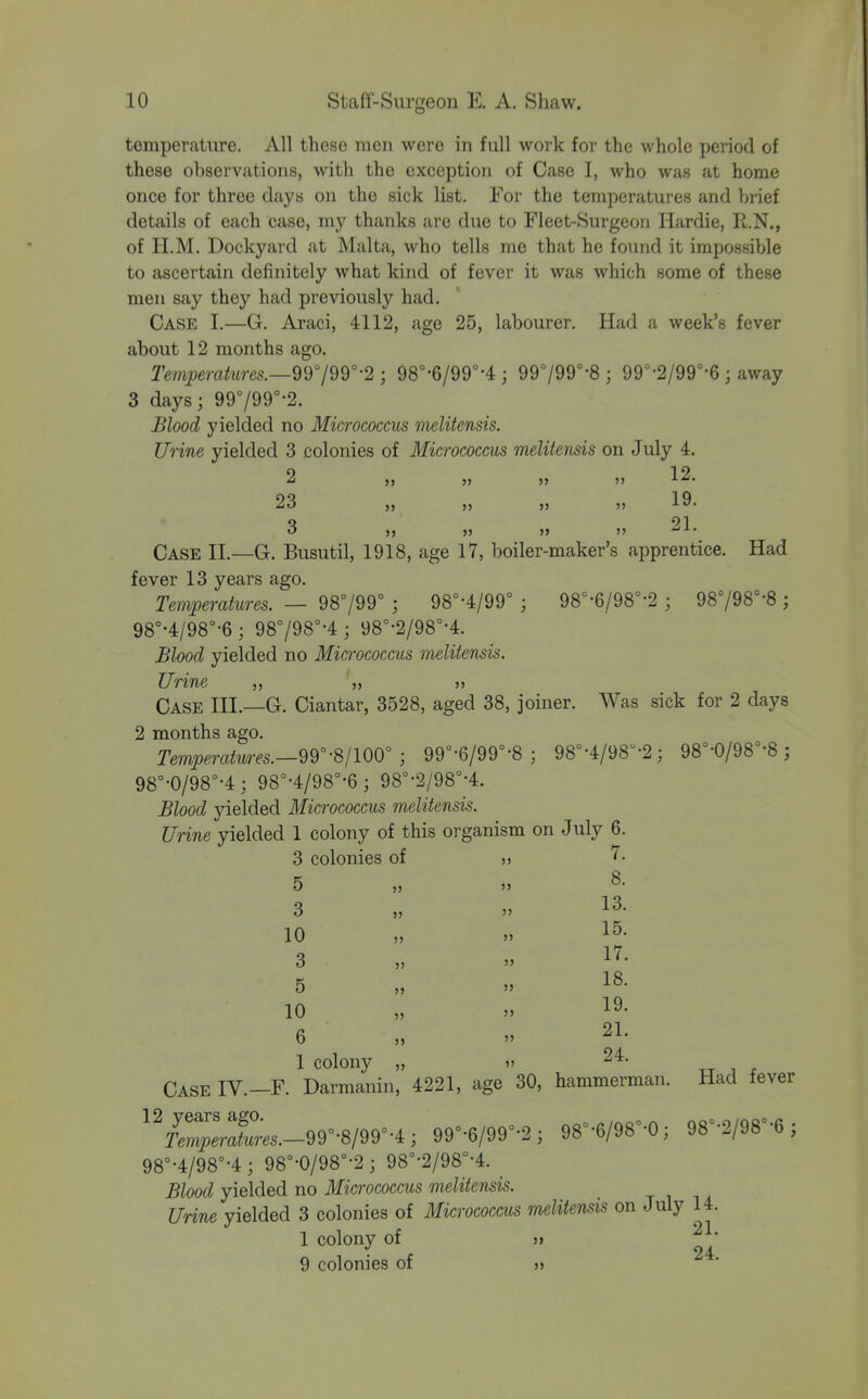 temperature. All these men were in full work for the whole period of these observations, with the exception of Case I, who was at home once for three days on the sick list. For the temperatures and brief details of each case, my thanks are due to Fleet-Surgeon Hardie, R.N., of H.M. Dockyard at Malta, who tells me that he found it impossible to ascertain definitely what kind of fever it was which some of these men say they had previously had. Case I.—G. Araci, 4112, age 25, labourer. Had a week's fever about 12 months ago. Temperatures.—9d°/9r'2 ; 98°-6/99°-4 ; 99799°-8 ; 99°-2/99°-6 ; away 3 days; 99799°-2. Blood yielded no Micrococcus melitensis. Urine yielded 3 colonies of Micrococcus melitensis on July 4. 2 J, >} >> » 12. 23 ,5 JJ 19» 3 JJ )> 21. Case II.—G. Busutil, 1918, age 17, boiler-maker's apprentice. Had fever 13 years ago. Temperatures. — 98799° ; 98°-4/99° ; 98^-6/98°-2 ; 98798°-8 ; 98°'4/98°-6; 98798°-4 ; 98°-2/98°-4. Blood yielded no Micrococcus melitensis. Urine ,, „ Case III.—G. Ciantar, 3528, aged 38, joiner. Was sick for 2 days 2 months ago. Temperatures.-99''-81100 ; 99°-6/99°-8 ; 98°-4/98-2; 98°-0/98°-8 ; 98°-0/98°-4; 98°-4/98°-6; 98°-2/98°-4. Blood yielded Micrococcus melitensis. Urine yielded 1 colony of this organism on July 6. 3 colonies of » K „ 8. O J, JJ 3 JJ 13. 10 „ JJ 15. 3 „ JJ 17. 5 „ JJ 18- 10 19. 6 „ JJ 21. 1 colony „ jj 24. „ , ^ Case IV.—F. Darmanin, 4221, age 30, hammerman. Had fever 'Vr^—.-99°-8/99°-4; 99°-6/99°-2; 98°-6/98-0 3 98=-2/98-6; 98°-4/98°-4; 98°-0/98°-2; 98°-2/98°-4. _ Blood yielded no Micrococcus melitensis. Urine yielded 3 colonies of Micrococcus mditensis on July 14. 1 colony of » 9 colonies of »