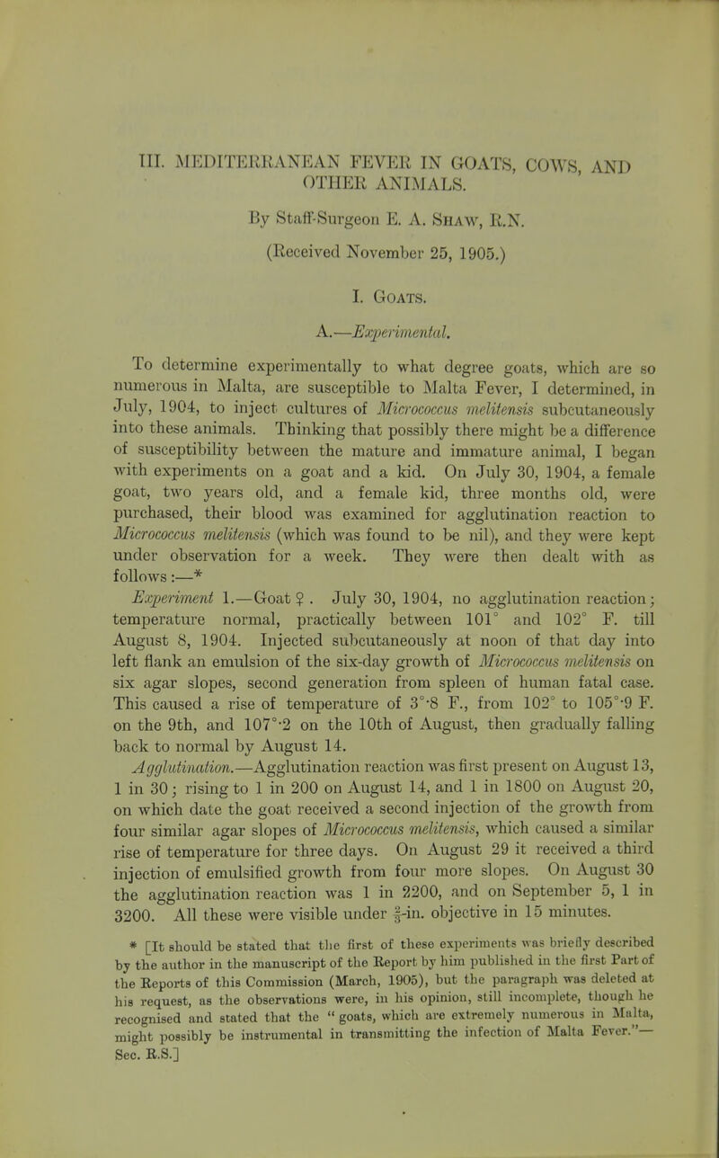 III. MEDITERRANEAN FEVER IN GOATS, COWS AND OTHER ANIMALS. By Staff-Surgeon E. A. Shaw, R.N. (Received November 25, 1905.) I. Goats. A.—Experimental. To determine experimentally to what degree goats, which are so numerous in Malta, are susceptible to Malta Fever, I determined, in July, 1904, to inject cultures of Micrococcus melitensis subcutaneously into these animals. Thinking that possibly there might be a difference of susceptibility between the mature and immature animal, I began with experiments on a goat and a kid. On July 30, 1904, a female goat, two years old, and a female kid, three months old, were purchased, their blood Avas examined for agglutination reaction to Micrococcus melitensis (which was found to be nil), and they were kept under observation for a week. They were then dealt with as follows:—* Experiment 1.—Goat? . July 30, 1904, no agglutination reaction; temperature normal, practically between 101° and 102° F. till August 8, 1904. Injected subcutaneously at noon of that day into left flank an emulsion of the six-day growth of Micrococcus melitensis on six agar slopes, second generation from spleen of human fatal case. This caused a rise of temperature of 3°'8 F., from 102° to 105°'9 F. on the 9th, and 107°'2 on the 10th of August, then gradually falling back to normal by August 14. Agglutination.—Agglutination reaction was first present on August 13, 1 in 30; rising to 1 in 200 on August 14, and 1 in 1800 on August 20, on which date the goat received a second injection of the growth from four similar agar slopes of Micrococcus melitensis, which caused a similar rise of temperature for three days. On August 29 it received a third injection of emulsified growth from four more slopes. On August 30 the agglutination reaction was 1 in 2200, and on September 5, 1 in 3200. All these were visible under |-in. objective in 15 minutes. * [It should be stated that tlie first of these experiments was briefly described by the author in the manuscript of the Eeport by him published in the first Part of the Eeports of this Commission (March, 1905), but the paragraph was deleted at his request, as the observations were, in his opinion, still incomplete, though he recognised and stated that the  goats, which are extremely numerous in Malta, might possibly be instrumental in transmitting the infection of Malta Fever.— Sec. U.S.]