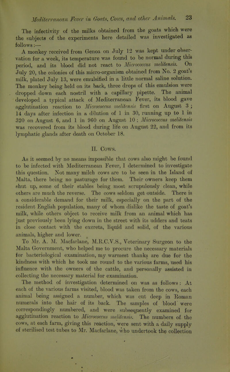 The infectivity of the milks obtained from the goats which were the subjects of the experiments here detailed was investigated as follows:— A monkey received from Genoa on July 12 was kept under obser- vation for a week, its temperature was found to be normal during this period, and its blood did not react to Micrococcus melilensis. On July 20, the colonies of this micro-organism obtained from No. 2 goat's milk, plated July 13, were emulsified in a little normal saline solution. The monkey being held on its back, three drops of this emulsion were dropped down each nostril with a capillary pipette. The animal developed a typical attack of Mediterranean Fever, its blood gave agglutination reaction to Micrococcus melitensis first on August 3 ; 14 days after infection in a dilution of 1 in 30, running up to 1 in 320 on August 6, and 1 in 960 on August 10 ; Micrococcus melitensis was recovered from its blood during life on August 22, and from its lymphatic glands after death on October 18. II. Cows. As it seemed by no means impossible that cows also might be found to be infected with Mediterranean Fever, I determined to investigate this question. Not many milch cows are to be seen in the Island of Malta, there being no pasturage for them. Their owners keep them shut up, some of their stables being most scrupulously clean, while others are much the reverse. The cows seldom get outside. There is a considerable demand for their milk, especially on the part of the resident English population, many of whom dislike the taste of goat's milk, while others object to receive milk from an animal which has just previously been lying down in the street with its udders and teats in close contact with the excreta, liquid and solid, of the various animals, higher and lower. To Mr. A. M. Macfarlane, M.RC.V.S., Veterinary Surgeon to the Malta Government, who helped me to procure the necessary materials for bacteriological examination, my warmest thanks are due for the kindness with which he took me round to the various farms, used his influence with the owners of the cattle, and personally assisted in collecting the necessary material for examination. The method of investigation determined on was as follows : At each of the various farms visited, blood was taken from the cows, each animal being assigned a number, which was cut deep in Boman numerals into the hair of its back. The samples of blood' were correspondingly numbered, and were subsequently examined for agglutination reaction to Mia-ococcus inelUensis. The numbers of. the cows, at each farm, giving this reaction, were sent with a daily supply of sterilised test tubes to Mr. Macfarlane, who undertook the collection