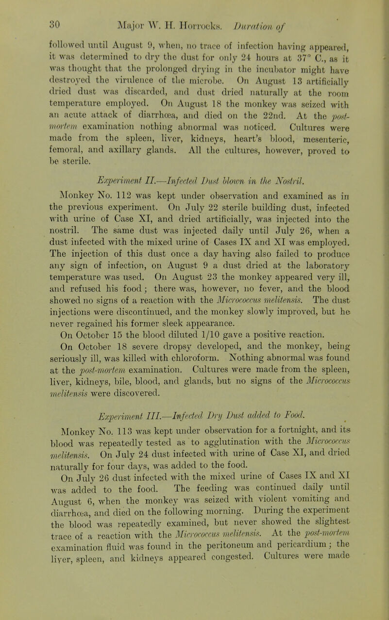followed until August 9, when, no truce of infection having appeared, it was determined to dry the dust for only 24 hours at 37 C, as it was thought that the prolonged di-ying in the incuhator might have destroyed the virulence of the microbe. On August 13 artificially dried dust was discarded, and dust dried naturally at the room temperature employed. On August 18 the monkey was seized with an acute attack of diarrhoea, and died on the 22nd. At the post- mmtem examination nothing abnormal was noticed. Cultures were made from the spleen, liver, kidneys, heart's l)lood, mesenteric, femoral, and axillary glands. All the cultures, however, proved to be sterile. Experiment II.—Infected Lud Mown in the Nostril. Monkey No. 112 was kept under observation and examined as in the previous experiment. On July 22 sterile building dust, infected with urine of Case XI, and dried artificially, was injected into the nostril. The same dust Avas injected daily until July 26, when a dust infected with the mixed urine of Cases IX and XI was employed. The injection of this dust once a day having also failed to produce any sign of infection, on August 9 a dust dried at the laboratory temperature was used. On August 23 the monkey appeared very ill, and refused his food; there was, however, no fever, and the blood showed no signs of a reaction with the Micrococcus melitensis. The dust injections were discontinued, and the monkey slowly improved, but he never regained his former sleek appearance. On October 15 the blood diluted 1/10 gave a positive reaction. On October 18 severe dropsy developed, and the monkey, being seriously ill, was killed with chloroform. Nothing abnormal was found at the post-mm'tem examination. Cultures were made from the spleen, liver, kidneys, bile, blood, and glands, but no signs of the Micrococcus melitensis were discovered. Experiment III.—Infected Dry Dust added to Food. Monkey No. 113 was kept under observation for a fortnight, and its blood was repeatedly tested as to agglutination with the Micrococcus melitensis. On July 24 dust infected with urine of Case XI, and dried naturally for four days, was added to the food. On July 26 dust infected with the mixed urine of Cases IX and XI was added to the food. The feeding was continued daily until Auo-ust 6, when the monkey was seized with violent vomiting and diarrhoea, and died on the following morning. During the experiment the blood was repeatedly examined, but never showed the slightest trace of a reaction with the Micrococcus melitensis. At the post-mortem examination fluid was found in the peritoneum and pericardium; the liyer, spleen, and kidneys appeared congested. Cultures were made