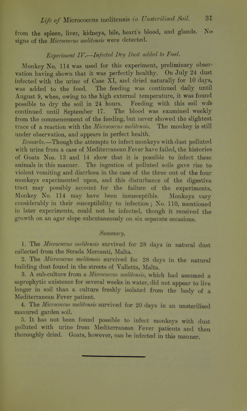 from the spleen, liver, kidneys, bile, heart's blood, and glands. No- signs of the Micrococcus melitensi'i were detected. Expenmenf /F.—Infected Di'y Dud added to Food. INIonkey No. 114 was used for this experiment, preliminary obser- vation having shown that it Avas perfectly healthy. On July 24 dust infected with the urine of Case XI, and dried naturally for 10 days,, was added to the food. The feeding was continued daily until August 9, when, owing to the high external temperature, it was found possible to dry the soil in 24 hours. Feeding with this soil wa's. continued until September 17. The blood was examined weekly from the commencement of the feeding, but never showed the slightest trace of a reaction with the Micrococcus melifensis. The monkey is still under observation, and appears in perfect health. llemarh.—Though the attempts to infect monkeys with dust polluted with urine from a case of Mediterranean Fever have failed, the histories- of Goats Nos. 13 and 14 show that it is possible to infect these animals in this manner. The ingestion of polluted soils gave rise to violent vomiting and diarrhoea in the case of the three out of the four monkeys experimented upon, and this disturbance of the digestive tract may possibly account for the failiu'e of the experiments. Monkey No. 114 may have been insusceptible. Monkeys A'ary considerably in their susceptibility to infection; No. 110, mentioned in later experiments, could not be infected, though it received the^ growth on an agar slope subcutaneously on six separate occasions. Summary. 1. The Micrococcus meUtensis survived for 28 days in natural dust collected from the Strada Mercanti, Malta. 2. The Micrococcus melitensis survived for 28 days in the natural building dust found in the streets of Valletta, Malta. 3. A sub-culture from a Micrococcus meUtensis, which had assumed a •saprophytic existence for several weeks in water, did not appear to live longer in soil than a culture freshly isolated from the body of a Mediterranean Fever patient. 4. The Micrococcus meUtensis survived for 20 days in an unsterilised manured garden soil. 5. It has not been found possible to infect monkeys with dust polluted with urine from Mediterranean Fever patients and then thoroiighly dried. Goats, however, can be infected in this manner.