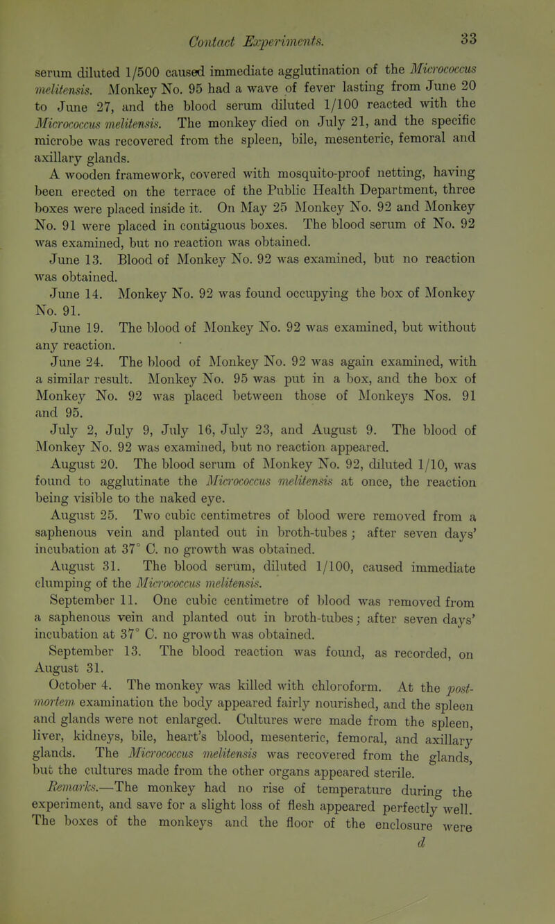 serum diluted 1/500 caused immediate agglutination of the Micrococcus melitensis. Monkey No. 95 had a wave of fever lasting from June 20 to June 27, and the blood serum diluted 1/100 reacted with the Micrococcus melitensis. The monkey died on July 21, and the specific microbe was recovered from the spleen, bile, mesenteric, femoral and axillary glands. A wooden framework, covered with mosquito-proof netting, having been erected on the terrace of the Public Health Department, three boxes were placed inside it. On May 25 Monkey No. 92 and Monkey No. 91 were placed in contiguous boxes. The blood serum of No. 92 was examined, but no reaction was obtained. June 13. Blood of Monkey No. 92 was examined, but no reaction was obtained. June 14. Monkey No. 92 was found occupying the box of Monkey No. 91. June 19. The blood of Monkey No. 92 was examined, but without any reaction. June 24. The blood of Monkey No. 92 was again examined, with a similar result. Monkey No. 95 was put in a box, and the box of Monkey No. 92 was placed between those of JNIonkeys Nos. 91 and 95. July 2, July 9, July 16, July 23, and August 9. The blood of Monkey No. 92 was examined, but no reaction appeared. August 20. The blood serum of Monkey No. 92, diluted 1/10, was found to agglutinate the Mici'ococcus melitensis at once, the reaction being visible to the naked eye. August 25. Two cubic centimetres of blood were removed from a saphenous vein and planted out in broth-tubes ; after seven days' incubation at 37° C. no growth was obtained. August 31. The blood serum, diluted 1/100, caused immediate clumping of the Micrococcus melitensis. September 11. One cubic centimetre of blood was removed from a saphenous vein and planted out in broth-tubes; after seven days' incubation at 37° C. no growth was obtained. September 13. The blood reaction was found, as recorded, on August 31. October 4. The monkey was killed with chloroform. At the post- mortem, examination the body appeared fairly nourished, and the spleen and glands were not enlarged. Cultures were made from the spleen, liver, kidneys, bile, heart's blood, mesenteric, femoral, and axillary glands. The Micrococcus melitensis was recovered from the glands, but the cultures made from the other organs appeared sterile. Remarks.—The monkey had no rise of temperature during the experiment, and save for a slight loss of flesh appeared perfectly well. The boxes of the monkeys and the floor of the enclosure M^ere d