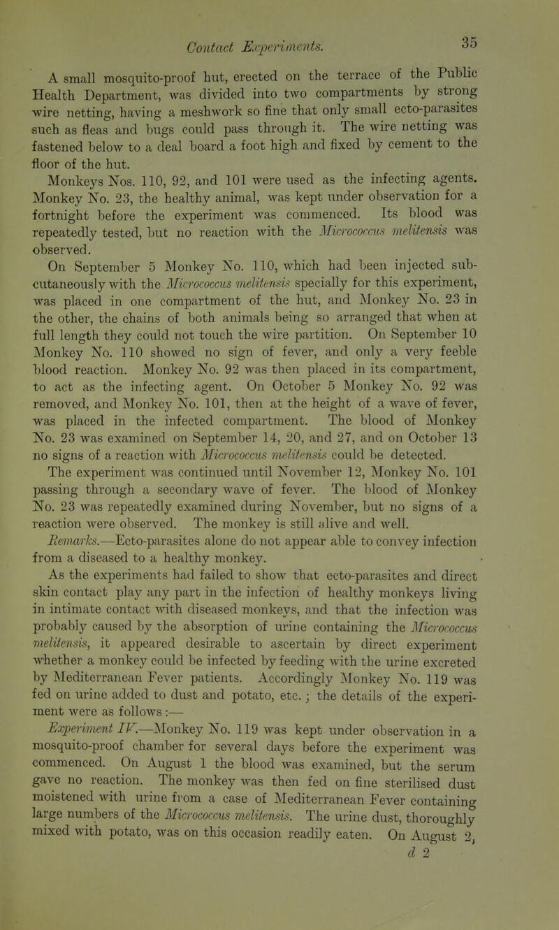 A small mosquito-proof hut, erected on the terrace of the Public Health Department, was divided into two compartments by strong wire netting, having a meshwork so fine that only small ecto-parasites such as fleas and bugs could pass through it. The wire netting was fastened below to a deal board a foot high and fixed by cement to the floor of the hut. Monkeys Nos. 110, 92, and 101 were used as the infecting agents. Monkey No. 23, the healthy animal, was kept under observation for a fortnight before the experiment was commenced. Its blood was repeatedly tested, but no reaction with the Micrococais meUtensis was observed. On September 5 Monkey No. 110, which had been injected sub- cutaneously with the Micrococcus meUtmsis specially for this experiment, was placed in one compartment of the hut, and Monkey No. 23 in the other, the chains of both animals being so arranged that when at full length they could not touch the wire partition. On September 10 Monkey No. 110 showed no sign of fever, and only a very feeble blood reaction. Monkey No. 92 was then placed in its compartment, to act as the infecting agent. On October 5 Monkey No. 92 was removed, and Monkey No. 101, then at the height of a wave of fever, was placed in the infected compartment. The blood of Monkey No. 23 was examined on September 14, 20, and 27, and on October 13 no signs of a reaction with Micrococcus meUtensis could be detected. The experiment was continued until November 12, Monkey No. 101 passing through a secondary wave of fever. The blood of Monkey No. 23 was repeatedly examined during November, but no signs of a reaction were observed. The monkey is still idive and well. Bemarhs.—Ecto-parasites alone do not appear able to convey infection from a diseased to a healthy monkey. As the experiments had failed to show that ecto-parasites and direct skin contact play any part in the infection of healthy monkeys living in intimate contact with diseased monkeys, and that the infection was probably caused by the absorption of urine containing the Micrococcus meUtensis, it appeared desirable to ascertain by direct experiment whether a monkey could be infected by feeding with the urine excreted by Mediterranean Fever patients. Accordingly Monkey No. 119 was fed on urine added to dust and potato, etc. j the details of the experi- ment were as follows :— Experiment IV.—Monkey No. 119 w^as kept under observation in a mosquito-proof chamber for several days before the experiment was commenced. On August 1 the blood was examined, but the serum gave no reaction. The monkey was then fed on fine sterilised dust moistened with urine from a case of Mediterranean Fever containing large numbers of the Micrococcus meUtensis. The urine chist, thoroughly mixed with potato, was on this occasion readily eaten. On August 2, cl 2