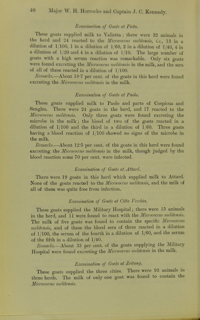 Examination of Goals at Pieta. These goats supplied milk to Valletta; there were 32 animals in the herd and 24 reacted to the Micrococcus melitensis, i.e., 13 in a dilution of 1/100, 1 in a dilution of 1/60, 2 in a dilution of 1/40, 4 in a dilution of 1/20 and 4 in a dilution of 1/10. The large number of goats with a high serum reaction was remarkable. Only six goats were foiuid excreting the Micrococcus melitenHu in the milk, and the sera of all of these reacted in a dilution of 1/100. Jicmarks.—About 18-7 per cent, of the goats in this herd were found excreting the Micrococcus nuditensis in the milk. Examination of Goats at Paolo. These goats supplied milk to Paolo and parts of Cospicua and Senglea. There were 24 goats in the herd, and 17 reacted to the Micrococcus melitensis. Only three goats were found excreting the microbe in the milk; the blood of two of the goats reacted in a dilution of 1/100 and the third in a dilution of 1/60. Three goats having a blood reaction of 1/100 showed no signs of the microbe in the milk. Remarks.—About 12*5 per cent, of the goats in this herd were found excreting the Micrococcus melitensis in the milk, though judged by the blood reaction some 70 per cent, were infected. Examination of Goats at Attard. There were 19 goats in this herd which supplied milk to Attard. None of the goats reacted to the Micrococcus melitensis, and the milk of all of them was quite free from infection. Examinxition of Goats at Citta Vecchia. These goats supplied the Military Hospital; there were 15 animals in the herd, and 11 were found to react with the Micrococcus melitensis. The milk of five goats was found to contain the specific Micrococcus melitensis, and of these the blood sera of three reacted in a dilution of 1/100, the serum of the fourth in a dilution of 1/60, and the serum of the fifth in a dilution of 1/40. Remarks.—AhoMt 33 per cent, of the goats supplying the Military Hospital were found excreting the Micrococci melitensis in the milk. Examination of Goats at Zeitung. These goats supplied the three cities. There were 93 animals in three herds. The milk of only one goat was found to contain the Micrococcus melitensis.