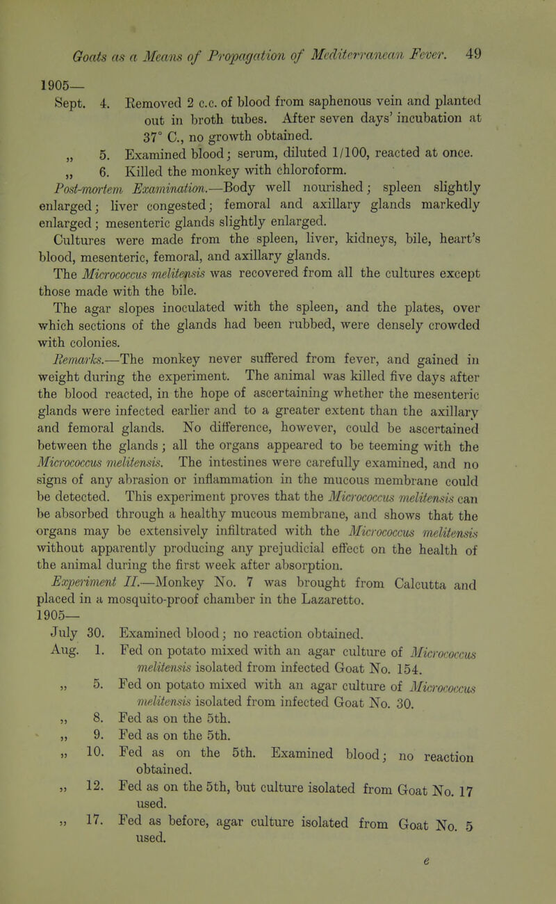 1905— Sept. 4. Removed 2 c.c. of blood from saphenous vein and planted out in broth tubes. After seven days' incubation at 37° C, no growth obtained. „ 5. Examined blood; serum, diluted 1/100, reacted at once. „ 6. Killed the monkey with chloroform. Post-mcniem Examination—Body well nourished; spleen slightly enlarged; liver congested; femoral and axillary glands markedly enlarged; mesenteric glands slightly enlarged. Cultures were made from the spleen, liver, kidneys, bile, heart's blood, mesenteric, femoral, and axillary glands. The Micrococcus melitensis was recovered from all the cultures except those made with the bile. The agar slopes inoculated with the spleen, and the plates, over which sections of the glands had been rubbed, were densely crowded with colonies. Remarhs.—The monkey never suffered from fever, and gained in weight during the experiment. The animal was killed five days after the blood reacted, in the hope of ascertaining whether the mesenteric glands were infected earlier and to a greater extent than the axillary and femoral glands. No difference, however, could be ascertained between the glands; all the organs appeared to be teeming with the Micrococcus melitensis. The intestines were carefully examined, and no signs of any abrasion or inflammation in the mucous membrane could be detected. This experiment proves that the Micrococcus melitensis can be absorbed through a healthy mucous membrane, and shows that the organs may be extensively infiltrated with the Micrococcus melitensis without apparently producing any prejudicial effect on the health of the animal during the first week after absorption. Experiment II.—Monkey No. 7 was brought from Calcutta and placed in a mosquito-proof chamber in the Lazaretto. 1905— July 30. Examined blood; no reaction obtained. Aug. 1. Fed on potato mixed with an agar culture of Micrococcus melitensis isolated from infected Goat No. 154. „ 5. Fed on potato mixed with an agar culture of Micrococcus melitensu isolated from infected Goat No. 30. „ 8. Fed as on the 5th. ,, 9. Fed as on the 5th. „ 10. Fed as on the 5th. Examined blood; no reaction obtained. „ 12. Fed as on the 5th, but culture isolated from Goat No. 17 used. „ 17. Fed as before, agar culture isolated from Goat No. 5 used. e