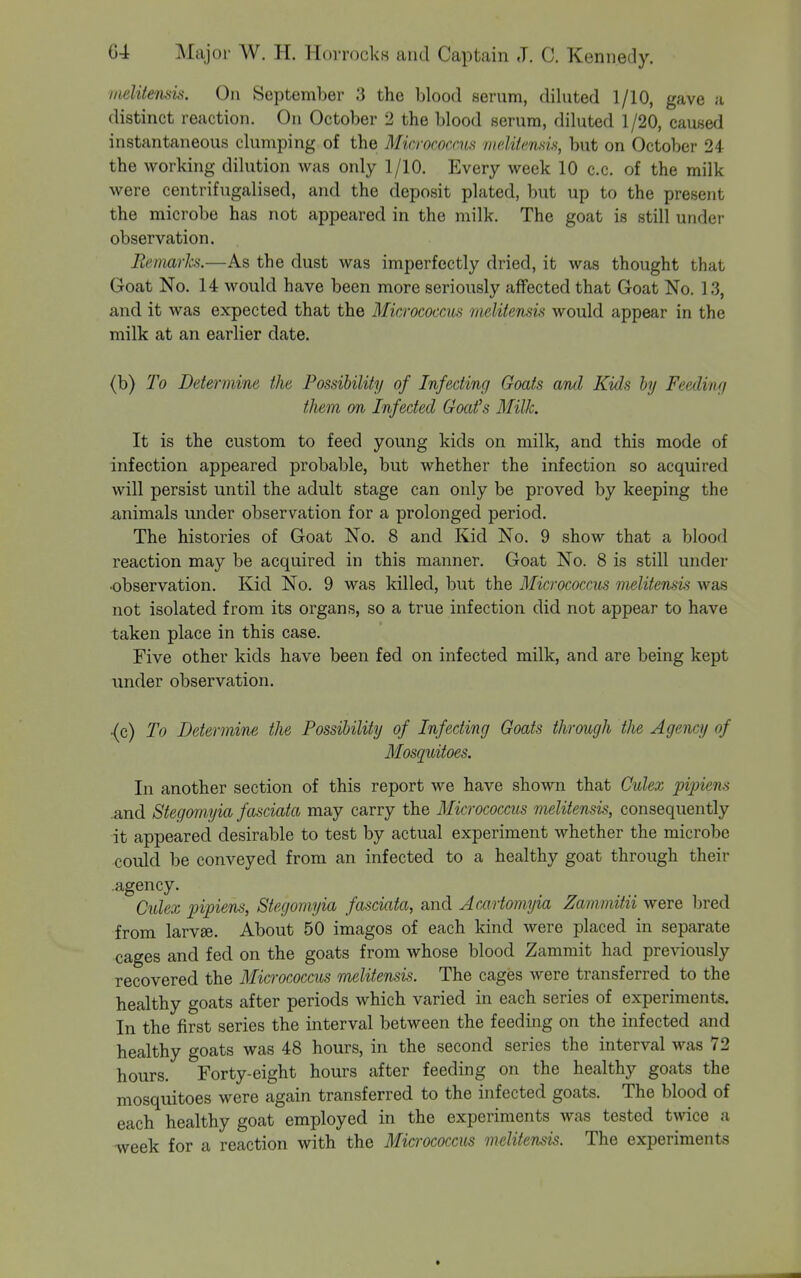 iiielitemis. On September 3 the blood serum, diluted 1/10, gave a distinct reaction. On October 2 the blood serum, diluted 1 /20, caused instantaneous clumping of the Micrococcm nielifensis, but on October 24 the working dilution was only 1/10. Every week 10 c.c. of the milk were centrifugalised, and the deposit plated, but up to the present the microbe has not appeared in the milk. The goat is still under observation. Remarks.—As the dust was imperfectly dried, it was thought that Goat No. 14 would have been more seriously affected that Goat No. 13, and it was expected that the Micrococcics melitensis would appear in the milk at an earlier date. (b) To Determine the Possibility of Infecting Goats and Kids by Feedinr/ them on Infected Goat's Milk. It is the custom to feed young kids on milk, and this mode of infection appeared probable, but whether the infection so acquired will persist until the adult stage can only be proved by keeping the animals under observation for a prolonged period. The histories of Goat No. 8 and Kid No. 9 show that a blood reaction may be acquired in this manner. Goat No. 8 is still under ■observation. Kid No. 9 was killed, hut the Micrococcus melitensu was not isolated from its organs, so a true infection did not appear to have taken place in this case. Five other kids have been fed on infected milk, and are being kept under observation. {c) To Determine the Possibility of Infecting Goats through the Agency of Mosquitoes. In another section of this report we have shown that Culex piinens .and Stegomyia fasciata may carry the Micrococcus melitensis, consequently it appearecl desirable to test by actual experiment whether the microbe could be conveyed from an infected to a healthy goat through their .agency. Culex pipiens, Stegomyia fasciata, and Acmiomyia Zammitii were bred from larvae. About 50 imagos of each kind were placed in separate cages and fed on the goats from whose blood Zammit had previously recovered the Micrococcus melitensis. The cages were transferred to the healthy goats after periods which varied in each series of experiments. In the first series the interval between the feeding on the infected and healthy goats was 48 hours, in the second series the interval was 72 hours. Forty-eight hours after feeding on the healthy goats the mosquitoes were again transferred to the infected goats. The blood of each healthy goat employed in the experiments was tested twice a week for a reaction with the Micrococcus melitensis. The experiments