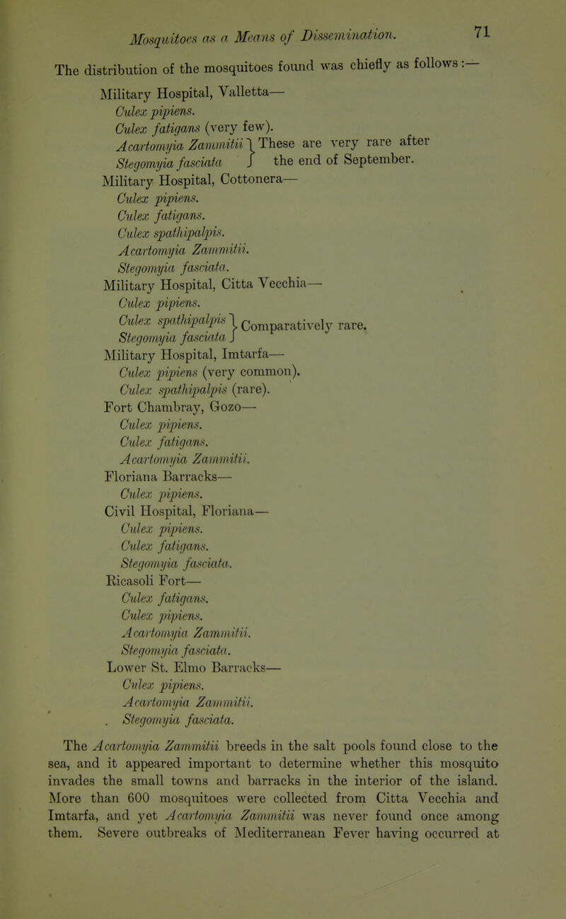 The distribution of the mosquitoes found was chiefly as follows :— Military Hospital, Valletta— Culex pipiens. Culex fatigans (very few). Acartoniyia ZammitinThQ^e are very rare after Stegomyia fasciafa J the end of September. Military Hospital, Cottonera— Culex pipiens. Culex fatigans. Culex spathipalpis. Acartomyia Zammitii. Stegomyia fasciafa. Military Hospital, Citta Vecchia— Culex pipiens. Culex siJa^/wi?a/i>^ l,Qon,paratively rare. Stegomyia fasciafa J Military Hospital, Imtarfa— Culex pipiens (very common). Culex sjMthipalpis (rare). Fort Chambray, Gozo— Culex pipiens. Culex fatigans. Acartomyia Zammitii. Floriana Barracks— Culex iripiens. Civil Hospital, Floriana— Culex pipiens. Culex fatigans. Stegomyia fasciafa. Ricasoli Fort— Culex fatigaTis. Culex pipiens. Acartomyia Zammitii. Stegomyia fasciata. Lower St. Elmo Barracks— Culex pipiens. Acartomyia Zammitii. . Stegomyia fasciata. The Acartomyia Zammitii breeds in the salt pools found close to the sea, and it appeared important to determine whether this mosquito invades the small towns and barracks in the interior of the island. More than 600 mosquitoes were collected from Citta Vecchia and Imtarfa, and yet Acartomyia Zammitii was never found once among them. Severe outbreaks of Mediterranean Fever having occurred at