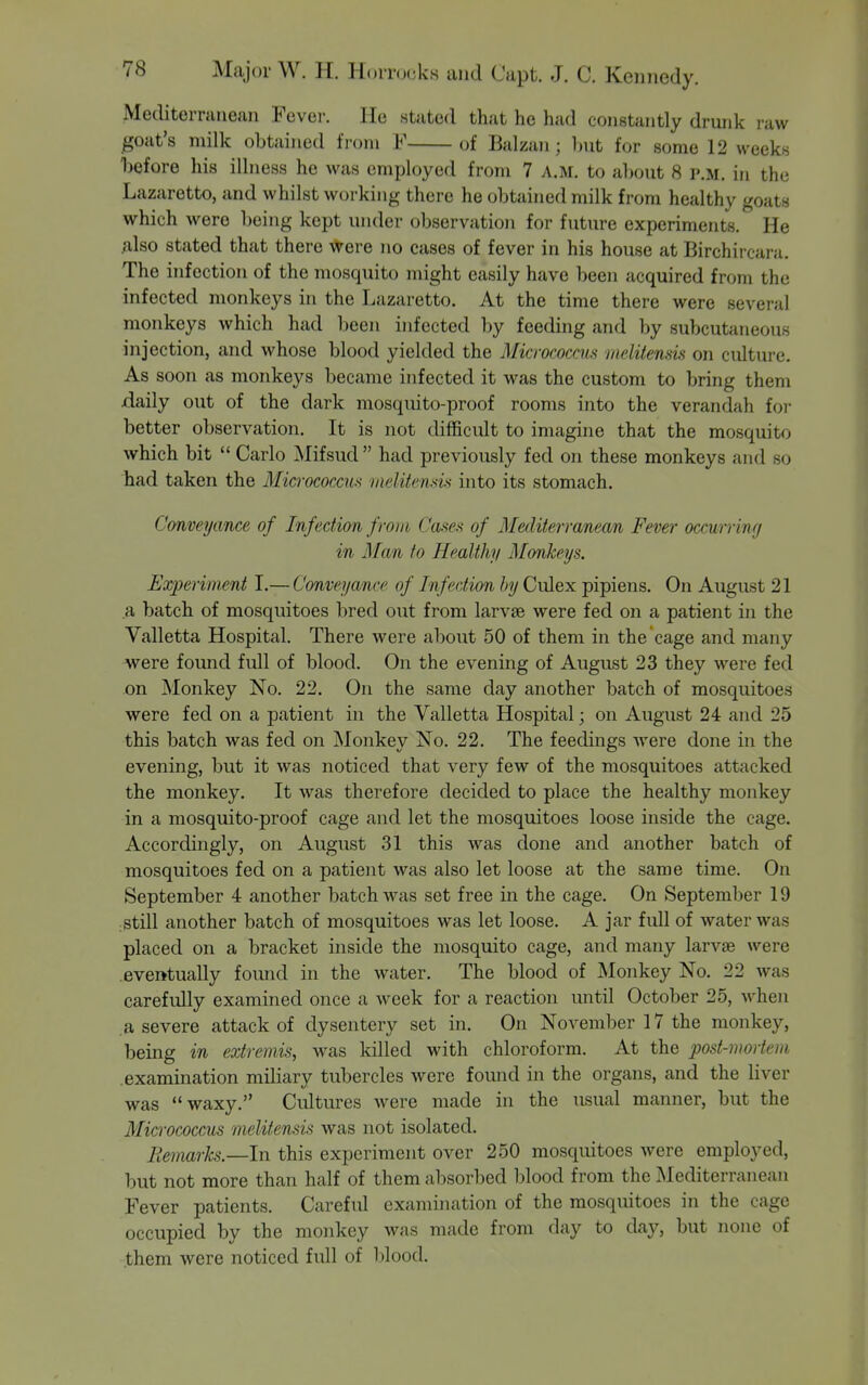 Mediterranean Fever. He stated that he had constantly drunk i-aw jgoat's milk obtained from F of Balzan; Init for some 12 weeks before his illness he was employed from 7 a.m. to about 8 p.m. in the Lazaretto, and whilst working there he obtained milk fi-om healthy goats which were being kept under observation for future experiments. He also stated that there were no cases of fever in his house at Birchircani. The infection of the mosquito might easily have been acquired from the infected monkeys in the Lazaretto. At the time there were several monkeys which had been infected by feeding and by subcutaneous injection, and whose blood yielded the Micrococcus vielitensis on culture. As soon as monkeys became infected it was the custom to bring them daily out of the dark mosquito-proof rooms into the verandah foi- better observation. It is not difficult to imagine that the mosquito which bit  Carlo Mifsud had previously fed on these monkeys and so had taken the Micrococcm inelitcnds into its stomach. Conveyance of Infection from Cases of Mediterranean Fever occurrinff in Man to Healthy Monkeys. Experiment I.— Conveyance of Infection by Culex pipiens. On August 21 a batch of mosquitoes bred out from larvae were fed on a patient in the Valletta Hospital. There were about 50 of them in the cage and many were found full of blood. On the evening of August 23 they were fed on Monkey No. 22. On the same day another batch of mosquitoes were fed on a patient in the Valletta Hospital; on August 24 and 25 this batch was fed on Monkey No. 22. The feedings were done in the evening, but it was noticed that very few of the mosquitoes attacked the monkey. It was therefore decided to place the healthy monkey in a mosquito-proof cage and let the mosquitoes loose inside the cage. Accordingly, on August 31 this was done and another batch of mosquitoes fed on a patient was also let loose at the same time. On September 4 another batch was set free in the cage. On September 19 :still another batch of mosquitoes was let loose. A jar full of water was placed on a bracket inside the mosquito cage, and many larvae were .eventually found in the water. The blood of Monkey No. 22 was carefully examined once a week for a reaction until October 25, when a severe attack of dysentery set in. On November 17 the monkey, being in extremis, was killed with chloroform. At the post-mortem examination miliary tubercles were found in the organs, and the liver was waxy. Cultures Avere made in the usual manner, but the Micrococcus melitensis was not isolated. Remarks.—In this experiment over 250 mosquitoes were employed, but not more than half of them absorbed blood from the Mediterranean Fever patients. Careful examination of the mosquitoes in the cage occupied by the monkey was made from day to day, but none of them were noticed full of blood.