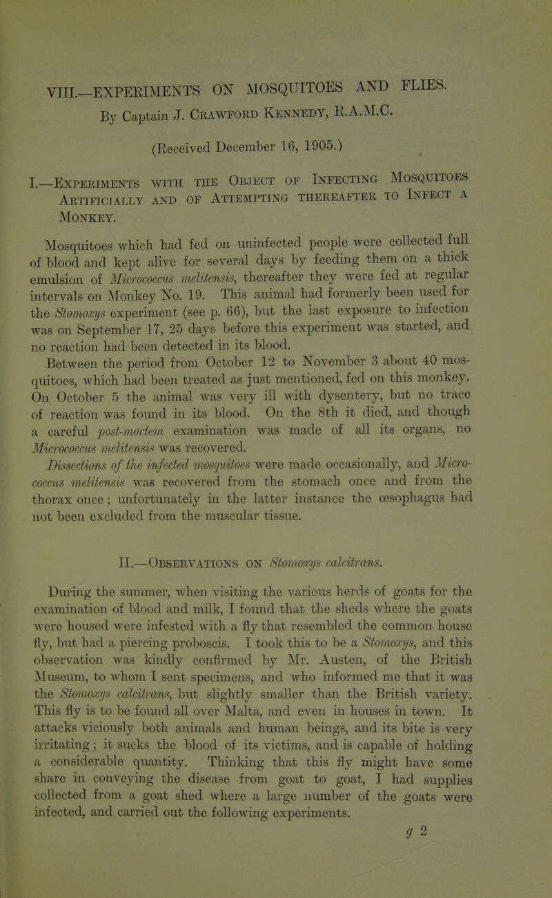 By Captain J. Crawford Kennedy, E.A.M.C. (Received December 16, 1905.) I.—Experiments with the Object of Infecting Mosquitoes Artificially and of Attempting thereafter to Infect a Monkey. Mosquitoes which had fed on uninfected people were collected full of blood and kept alive for several days by feeding them on a thick emulsion of Micrococcus iiielitensis, thereafter they Avere fed at regular intervals on Monkey No. 19. This animal had formerly been used for the Stomoxys experiment (see p. 66), but the last exposure to infection was on September 17, 25 days before this experiment was started, and no reaction had been detected in its blood. Between the period from October 12 to November 3 about 40 mos- quitoes, which had been treated as just mentioned, fed on this monkey. On October 5 the animal was very ill with dysentery, but no trace of reaction was found in its blood. On the 8th it died, and though a careful post-mortem examination was made of all its organs, no Micrococcus melitensis was recovered. Dissectians of the infected mosquitoes were made occasionally, and Micro- coccus melitensis was recovered from the stomach once and from the thorax once; imfortunately in the latter instance the oesophagus had not been excluded from the muscular tissue. II.—Observations on Stomoxijs calcitrans. During the summer, when visiting the various herds of goats for the examination of blood and milk, I found that the sheds where the goats were housed were infested with a fly that resembled the common house fly, but had a piercing proboscis. I took this to be a Stomoxijs, and this oliservation was kindly confirmed by Mr. Austen, of the British ^Museum, to whom I sent specimens, and who informed me that it was the Stomoxijs calcitrans, but slightly smaller than the British variety. This fly is to be found all over Malta, and even in houses in town. It attacks viciously both animals and human beings, and its bite is very irritating; it sucks the blood of its victims, and is capable of holding a considerable quantity. Thinking that this fly might have some share in conveying the disease from goat to goat, I had supplies collected from a goat shed where a large number of the goats were infected, and carried out the following experiments. 9 2