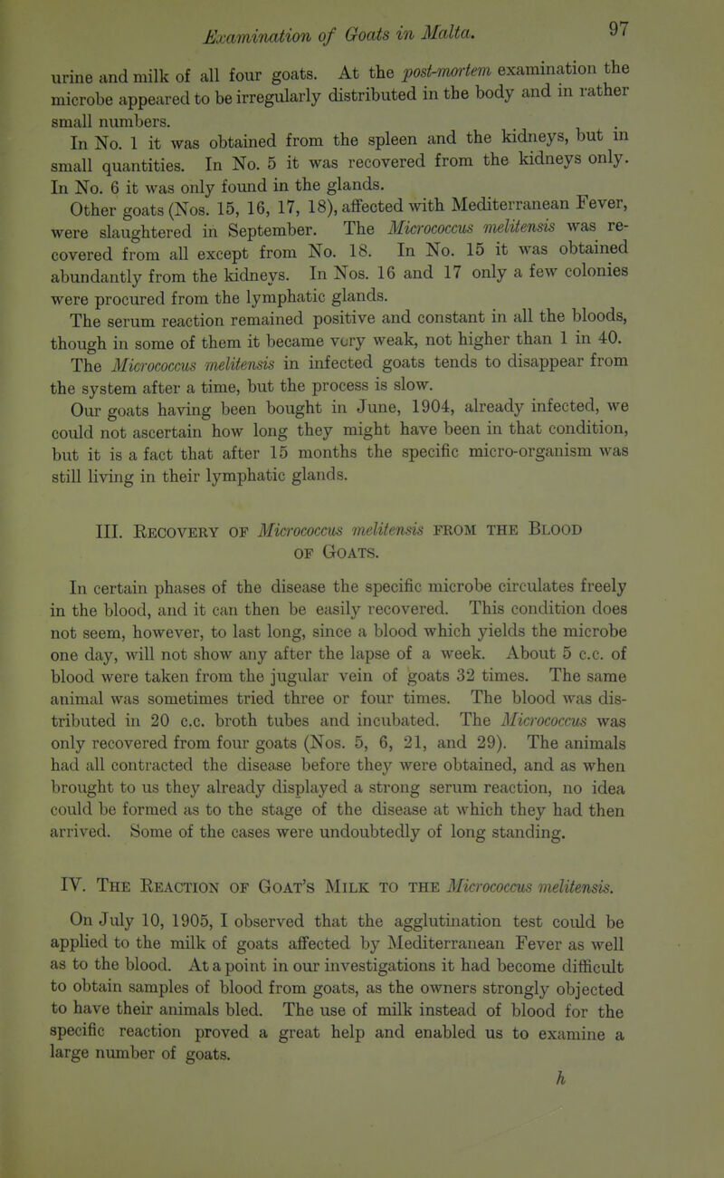 urine cind milk of all four goats. At the post-mortem examination the microbe appeared to be irregularly distributed in the body and in rather small numbers. In No. 1 it was obtained from the spleen and the kidneys, but m small quantities. In No. 5 it was recovered from the kidneys only. In No. 6 it was only found in the glands. Other goats (Nos. 15, 16, 17, 18), affected with Mediterranean Fever, were slaughtered in September. The MicrococciLS melitensis was re- covered from all except from No. 18. In No. 15 it was obtained abundantly from the kidneys. In Nos. 16 and 17 only a few colonies were procured from the lymphatic glands. The serum reaction remained positive and constant in all the bloods, though in some of them it became very weak, not higher than 1 in 40. The Micrococcus melitensis in infected goats tends to disappear from the system after a time, but the process is slow. Our goats having been bought in June, 1904, already infected, we could not ascertain how long they might have been in that condition, but it is a fact that after 15 months the specific micro-organism was still living in their lymphatic glands. III. Eecovery of Micrococcus melitensis FROM the Blood OF Goats. In certain phases of the disease the specific microbe circulates freely in the blood, and it can then be easily recovered. This condition does not seem, however, to last long, since a blood which yields the microbe one day, will not show any after the lapse of a week. About 5 c.c. of blood were taken from the jugular vein of goats 32 times. The same animal was sometimes tried three or four times. The blood was dis- tributed in 20 c.c. broth tubes and incubated. The Micrococcus was only recovered from four goats (Nos. 5, 6, 21, and 29). The animals had all contracted the disease before they were obtained, and as when brought to us they already displayed a strong seriim reaction, no idea could be formed as to the stage of the disease at which they had then arrived. Some of the cases were undoubtedly of long standing. IV. The Reaction of Goat's Milk to the Micrococcus melitensis. On July 10, 1905, I observed that the agglutination test could be applied to the milk of goats affected by Mediterranean Fever as well as to the blood. At a point in our investigations it had become difficult to obtain samples of blood from goats, as the owners strongly objected to have their animals bled. The use of milk instead of blood for the specific reaction proved a great help and enabled us to examine a large number of goats. h