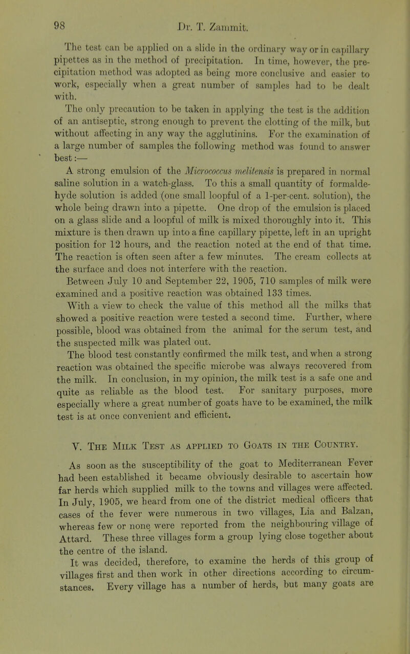 The test can be applied on a slide in the ordinai-y way or in capillary pipettes as in the method of precipitation. In time, however, the pre- cipitation method was adopted as being more conclnsive and easier to work, especially when a great number of samples had to ho dealt with. The only precaution to be taken in applying the test is the addition of an antiseptic, strong enough to prevent the clotting of the milk, but without affecting in any way the agglutinins. For the examination of a large number of samples the following method was found to answer best:— A strong emulsion of the Micrococcus melitensis is prepared in normal saline solution in a Avatch-glass. To this a small quantity of formalde- hyde solution is added (one small loopful of a 1-per cent, solution), the whole being drawn into a pipette. One drop of the emulsion is placed on a glass slide and a loopful of milk is mixed thoroughly into it. This mixture is then drawn up into a fine capillary pipette, left in an upright position for 12 hours, and the reaction noted at the end of that time. The reaction is often seen after a few minutes. The cream collects at the surface and does not interfere with the reaction. Between July 10 and September 22, 1905, 710 samples of milk were examined and a positive reaction was obtained 133 times. With a view to check the value of this method all the milks that showed a positive reaction were tested a second time. Further, where possible, blood was obtained from the animal for the serum test, and the suspected milk was plated out. The blood test constantly confirmed the milk test, and when a strong reaction was obtained the specific microbe was always recovered from the milk. In conclusion, in my opinion, the milk test is a safe one and quite as reliable as the blood test. For sanitary purposes, more especially where a great number of goats have to be examined, the milk test is at once convenient and efficient. V. The Milk Test as applied to Goats in the Country. As soon as the susceptibility of the goat to Mediterranean Fever had been established it became obviously desirable to ascertain how far herds which supplied milk to the towns and villages were aflfected. In July, 1905, we heard from one of the district medical officers that cases of the fever were numerous in two villages, Lia and Balzan, whereas few or none were reported from the neighbouring village of Attard. These three villages form a group lying close together about the centre of the island. It was decided, therefore, to examine the herds of this group of villages first and then work in other directions according to circum- stances. Every village has a number of herds, but many goats are