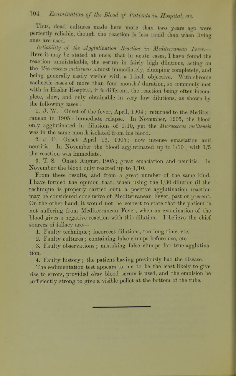 Thus, dead cultures made here more than two years ago were perfectly reliable, though the reaction is less rapid than when living ones are used. lieliabilitt/ of the Agglutination lleadion in Mediterranean Fever.— Here it may be stated at once, that in acute cases, I have found the reaction unmistakable, the serum in fairly high dilutions, acting on the Micrococcus meliiensis almost immediately, clumping completely, and being generally easily visible with a 1-inch objective. With chronic cachectic oases of more than four months' duration, so commonly met with in Haslar Hospital, it is different, the reaction being often incom- plete, slow, and only obtainable in very low dilutions, as shown by the following cases :— 1. J. W. Onset of the fever, April, 1904 ; returned to the Mediter- ranean in 1905: immediate relapse. In November, 1905, the blood only agglutinated in dilutions of 1/10, yet the Micrococcus melitensis was in the same month isolated from his blood. 2. J, P. Onset April 19, 1905 ; now intense emaciation and neuritis. In November the blood agglutinated up to 1/10; with 1/5 the reaction was immediate. 3. T. S. Onset August, 1905; great emaciation and neuritis. In November the blood only reacted up to 1/10. From these results, and from a great number of the same kind, I have formed the opinion that, when using the 1/30 dilution (if the technique is properly carried out), a positive agglutination reaction may be considered conclusive of Mediterranean Fever, past or present. On the other hand, it would not be correct to state that the patient is not suffering from Mediterranean Fever, w^hen an examination of the blood gives a negative reaction with this dilution. I believe the chief sources of fallacy are— 1. Faulty technique; incorrect dilutions, too long time, etc. 2. Faulty cultures; containing false clumps before use, etc. 3. Faulty observations; mistaking false clumps for true agglutina- tion. 4. Faulty history; the patient having previously had the disease. The sedimentation test appears to me to be the least likely to give rise to errors, provided clear blood serum is used, and the emulsion be sufficiently strong to give a visible pellet at the bottom of the tube.