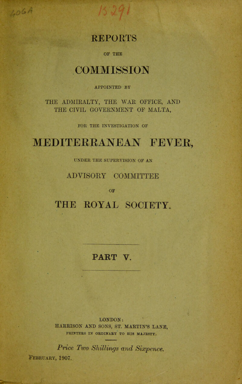 REPORTS OF THE COMMISSION APPOINTED BY THE ADMIEALTY, THE WAR OFFICE, AND THE CIVIL GOVERNMENT OF MALTA, FOR THE INVESTIGATION OF MEDITERRANEAN FEVER, UNDER THE SUPERVISION OF AN ADVISORY COMMITTEE OF THE HOYAL SOCIETY. PART V. LONDON: HARRISON AND SONS, ST. MARTIN'S LANE, PEI1TTKE3 IN OEDINAET TO HIS MAJESTY. Price Two Shillings and Sixpence. February, 1907.