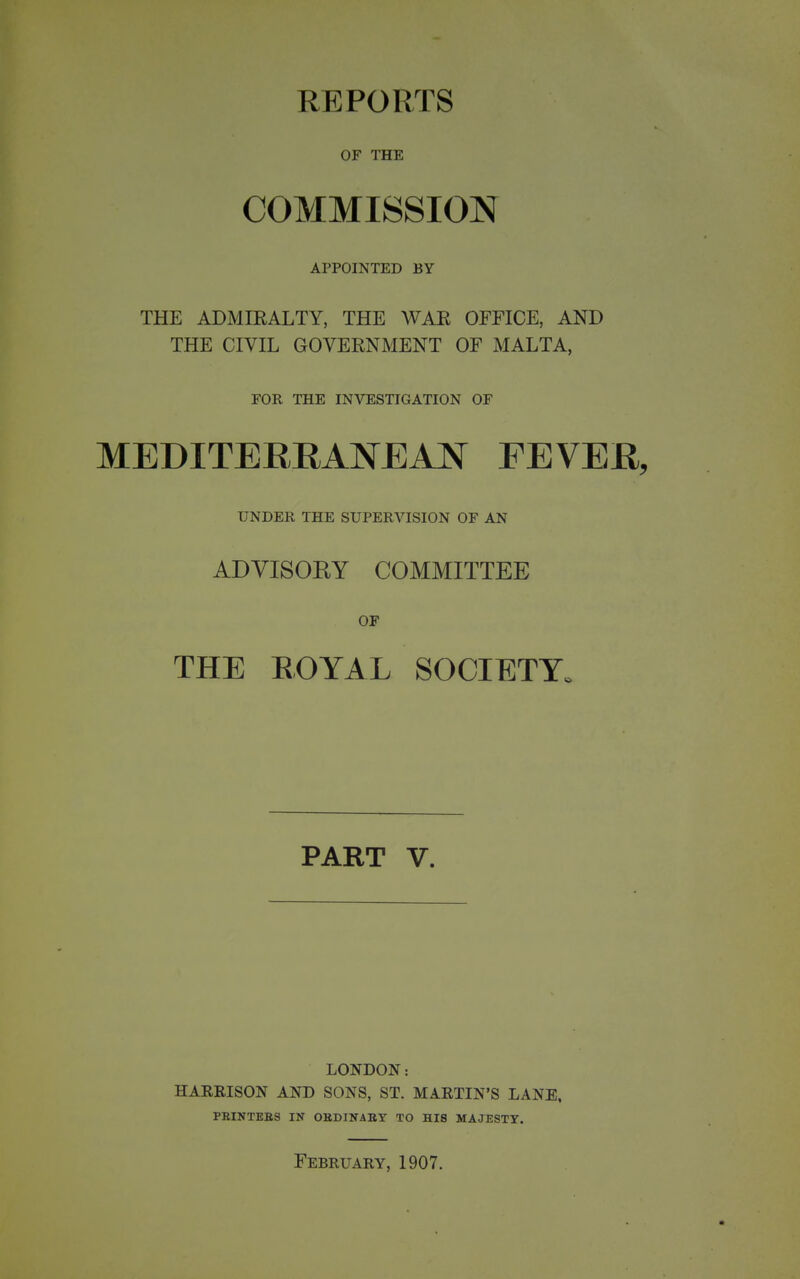 REPORTS OF THE COMMISSION APPOINTED BY THE ADMIRALTY, THE WAR OFFICE, AND THE CIVIL GOVERNMENT OF MALTA, FOR THE INVESTIGATION OF MEDITERRANEAN FEVER, UNDER THE SUPERVISION OF AN ADVISORY COMMITTEE OF THE EOYAL SOCIETY. PART V. LONDON: HARRISON AND SONS, ST. MARTIN'S LANE, PEINTEES IN OHDINAEY TO HIS MAJESTY.