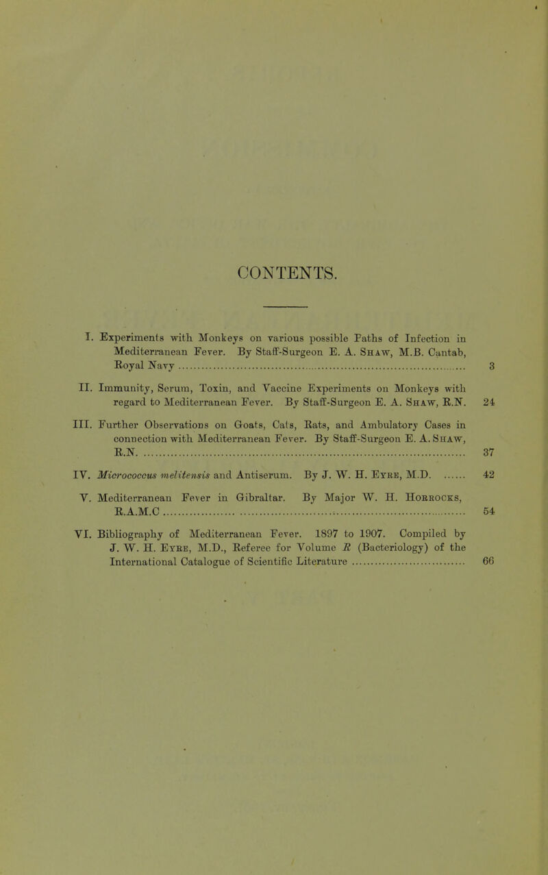 CONTENTS. T. Experiments with Monkeys on various possible Paths of Infection in Mediterranean Fever. By StafF-Surgeon E. A. Shaw, M.B. Cantab, Eoyal Navy 3 II. Immunity, Serum, Toxin, and Vaccine Experiments on Monkeys witli regard to Mediterranean Fever. By Staff-Surgeon E. A. Shaw, R.N. 24 III. Further Observations on Goats, Cats, Rats, and Ambulatory Cases in connection with Mediterranean Fever. By Staff-Surgeon E. A. Shaw, R.N 37 IV. Micrococcus melite^isis and Antiserum. By J. W. H. Eyre, M.D 42 V. Mediterranean Fever in Gibraltar. By Major W. H. Hoekocks, R.A.M.C 54 VI. Bibliography of Mediterranean Fever. 1897 to 1907. Compiled by J. W. H. Eyee, M.D., Referee for Volume R (Bacteriology) of the International Catalogue of Scientific Literature 66