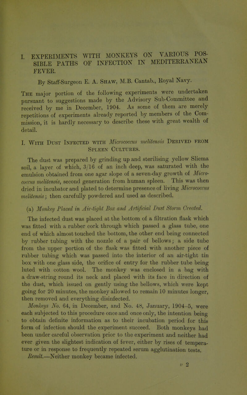 SIBLE PATHS OF INFECTION IN MEDITERRANEAN FEVER. By Staff-Surgeon E. A. Shaw, M.B. Cantab., Royal Navy. The major portion of the following experiments were undertaken pursuant to suggestions made by the Advisory Sub-Committee and received by me in December, 1904. As some of them are merely repetitions of experiments already reported by members of the Com- mission, it is hardly necessary to describe these with great wealth of detail. I. With Dust Infected with Micrococcus melitensis Derived from Spleen Cultures. The dust was prepared by grinding up and sterilising yellow Sliema soil, a layer of which, 3/16 of an inch deep, was saturated with the emulsion obtained from one agar slope of a seven-day growth of Micro- coccus melitensis, second generation from human spleen. This was then dried in incubator and plated to determine presence of living Micrococcus melitensis; then carefully powdered and used as described. (a) Monkey Placed in Air-tight Box and Artificial Dust Storm Created. The infected dust was placed at the bottom of a filtration flask which was fitted with a rubber cork through which passed a glass tube, one end of which almost touched the bottom, the other end being connected by rubber tubing with the nozzle of a pair of bellows; a side tube from the upper portion of the flask was fitted with another piece of rubber tubing which was passed into the interior of an air-tight tin box with one glass side, the orifice of entry for the rubber tube being luted with cotton wool. The monkey was enclosed in a bag with a draw-string round its neck and placed with its face in direction of the dust, which issued on gently using the bellows, which were kept going for 20 minutes, the monkey allowed to remain 10 minutes longer, then removed and everything disinfected. Monkeys No. 64, in December, and No. 48, January, 1904-5, were each subjected to this procedure once and once only, the intention being to obtain definite information as to their incubation period for this form of infection should the experiment succeed. Both monkeys had been under careful observation prior to the experiment and neither had ever given the slightest indication of fever, either by rises of tempera- ture or in response to frequently repeated serum agglutination tests. Result.—Neither monkey became infected. 2