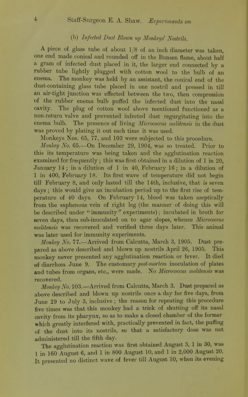 (b) Infected Dud Blown up Mmikeys' Nostrils. A piece of glass tube of about 1/8 of an inch diameter was taken, one end made conical and rounded off in the Bunsen flame, about half a gram of infected dust placed in it, the larger end connected by a rubber tube lightly plugged with cotton wool to the bulb of an enema. The monkey was held by an assistant, the conical end of the dust-containing glass tube placed in one nostril and pressed in till an air-tight junction was effected between the two, then compression of the rubber enema bulb puffed the infected dust into the nasal cavity. The plug of cotton wool above mentioned functioned as a non-return valve and prevented infected dust regurgitating into the enema bulb. The presence of living Micrococcus melitensis in the dust was proved by plating it out each time it was used. Monkeys Nos. 65, 77, and 103 were subjected to this procedure. Monkey No. 65.—On December 29, 1904, was so treated. Prior to this its temperature was being taken and the agglutination reaction examined for frequently ; this was first obtained in a dilution of 1 in 20, January 14; in a dilution of 1 in 40, February 16; in a dilution of 1 in 400, February 18. Its first wave of temperature did not begin till February 8, and only lasted till the 14th, inclusive, that is seven days ; this would give an incubation period up to the first rise of tem- perature of 40 days. On February 14, blood was taken aseptically from the saphenous vein of right leg (the manner of doing this will be described under immunity experiments); incubated in broth for seven days, then sub-inoculated on to agar slopes, whence Micrococcus melitensis was recovered and verified three days later. This animal was later used for immunity experiments. Monkey No. 77.—Arrived from Calcutta, March 3, 1905. Dust pre- pared as above described and blown up nostrils April 26, 1905. This monkey never presented any agglutination reaction or fever. It died of diarrhoea June 9. The customary post-mortem inoculation of plates and tubes from organs, etc., were made. No Micrococcus melitensis was recovered. Monkey No. 103.—Arrived from Calcutta, March 3. Dust prepared as above described and blown up nostrils once a day for five days, from June 29 to July 3, inclusive; the reason for repeating this procedure five times was that this monkey had a trick of shutting off its nasal cavity from its pharynx, so as to make a closed chamber of the former which greatly interfered with, practically prevented in fact, the puffing of the dust into its nostrils, so that a satisfactory dose was not administered till the fifth day. The agglutination reaction was first obtained August 3, 1 in 30, was 1 in 160 August 6, and 1 in 800 August 10, and 1 in 2,000 August 20. It presented no distinct wave of fever till August 10, when its evening