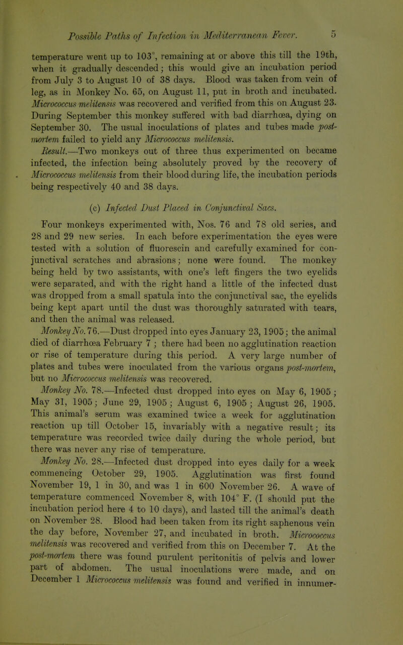 temperature went up to 103°, remaining at or above this till the 19th, when it gradually descended; this would give an incubation period from July 3 to August 10 of 38 days. Blood was taken from vein of leg, as in Monkey No. 65, on August 11, put in broth and incubated. Micrococcus melitensis was recovered and verified from this on August 23. During September this monkey suffered with bad diarrhoea, dying on September 30. The usual inoculations of plates and tubes made post- mortem failed to yield any Micrococcus melitensis. Result.—Two monkeys out of three thus experimented on became infected, the infection being absolutely proved by the recovery of Micivcoccus melitensis from their blood during life, the incubation periods being respectively 40 and 38 days. (c) Infected Dust Placed in Conjunctivcd Sacs. Four monkeys experimented with, Nos. 76 and 78 old series, and 28 and 29 new series. In each before experimentation the eyes were tested with a solution of fiuorescin and carefully examined for con- junctival scratches and abrasions; none were found. The monkey being held by two assistants, with one's left fingers the two eyelids were separated, and with the right hand a little of the infected dust was dropped from a small spatula into the conjunctival sac, the eyelids being kept apart until the dust was thoroughly saturated with tears, and then the animal was released. Monkey No. 76.—Dust dropped into eyes January 23, 1905; the animal died of diarrhoea February 7 ; there had been no agglutination reaction or rise of temperature during this period. A very large number of plates and tubes were inoculated from the various organs post-mortem, but no Micrococcus melitensis was recovered. Monkey No. 78.—Infected dust dropped into eyes on May 6, 1905 ; May 31, 1905; June 29, 1905 ; August 6, 1905 ; August 26, 1905. This animal's serum was examined twice a week for agglutination reaction up till October 15, invariably with a negative result; its temperature was recorded twice daily during the whole period, but there was never any rise of temperature. Monkey No. 28.—Infected dust dropped into eyes daily for a week commencing October 29, 1905. Agglutination was first found November 19, 1 in 30, and was 1 in 600 November 26. A wave of temperature commenced November 8, with 104° F. (I should put the incubation period here 4 to 10 days), and lasted till the animal's death on November 28. Blood had been taken from its right saphenous vein the day before, November 27, and incubated in broth. Micrococcus melitensis was recovered and verified from this on December 7. At the post-mortem there was found purulent peritonitis of pelvis and lower part of abdomen. The usual inoculations were made, and on December 1 Micrococcus melitensis was found and verified in innumer-
