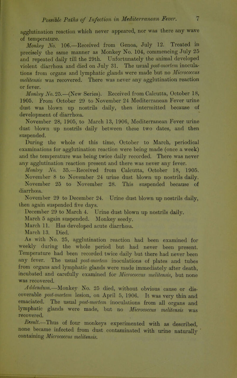 agglutination reaction which never appeared, nor was there any wave of temperature. Monkey No. 106.—Received from Genoa, July 12. Treated in precisely the same manner as Monkey No. 104, commencing July 25 and repeated daily till the 29th. Unfortunately the animal developed violent diarrhoea and died on July 31. The u?,MaX post-moiiem inocula- tions from organs and lymphatic glands were made but no Micrococcus melitensis was recovered. There was never any agglutination reaction or fever. Monkey No. 25.—(New Series). Received from Calcutta, October 18, 1905. From October 29 to November 24 Mediterranean Fever urine dust was blown up nostrils daily, then intermitted because of development of diarrhoea. November 28, 1905, to March 13, 1906, Mediterranean Fever urine dust blown up nostrils daily between these two dates, and then suspended. During the whole of this time, October to March, periodical examinations for agglutination reaction Avere being made (once a week) and the temperature was being twice daily recorded. There was never any agglutination reaction present and there was never any fever. Monkey No. 35.—Received from Calcutta, October 18, 1905. November 8 to November 24 urine dust blown up nostrils daily. November 25 to November 28. This suspended because of diarrhoea. November 29 to December 24. Urine dust blown up nostrils daily, then again suspended five days. December 29 to March 4. Urine dust blown up nostrils daily. March 5 again suspended. Monkey seedy. March 11. Has developed acute diarrhoea. March 13. Died. As with No. 25, agglutination reaction had been examined for weekly during the whole period but had never been present. Temperature had been recorded twice daily but there had never been any fever. The usual post-mortem inoculations of plates and tubes from organs and lymphatic glands were made immediately after death, incubated and carefully examined for Micrococcus 7nelitensis, but none was recovered. Addendum.—Monkey No. 25 died, without obvious cause or dis- coverable post-mortem lesion, on April 5, 1906. It was very thin and emaciated. The usual post-mortem inoculations from all organs and lymphatic glands were made, but no Micrococcus melitensis was recovered. Result.—Thus of four monkeys experimented with as described, none became infected from dust contaminated with urine naturally  containing Micrococcus melitensis.