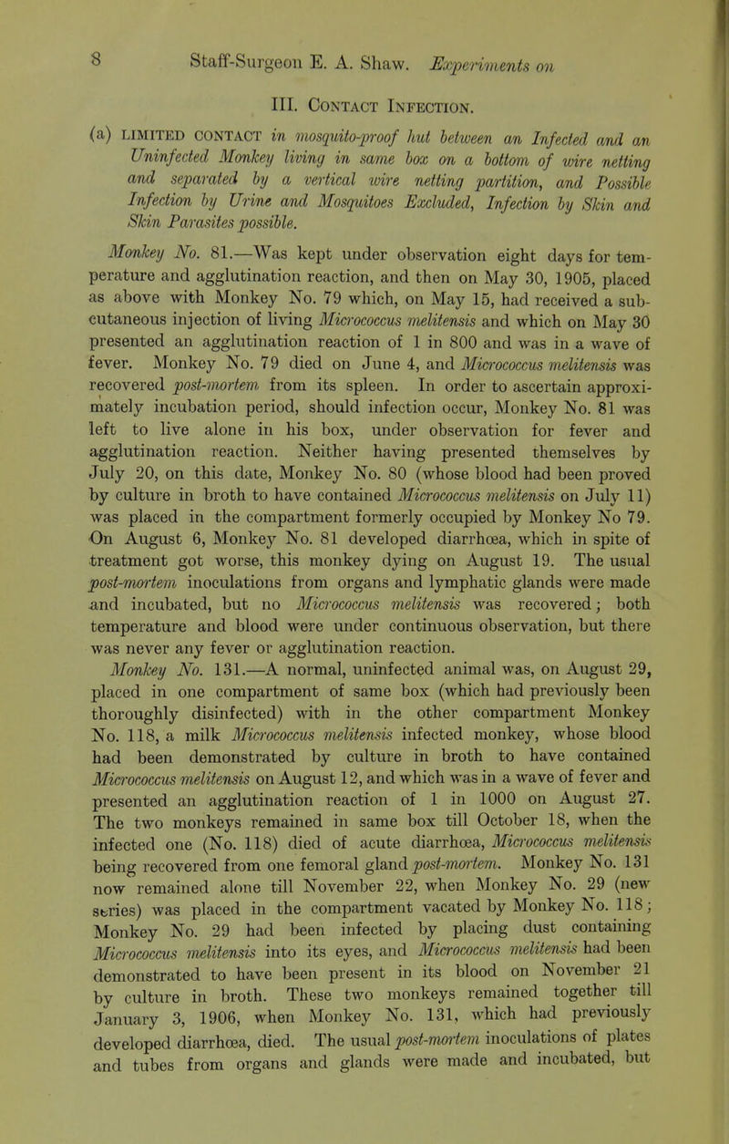 III. Contact Infection. <a) LIMITED CONTACT in mosquito-pwof hut between an Infected and an Uninfected Monkey living in same box on a bottom of wire netting and separated by a vertical wire netting partition, and Possible Infection by Urine and Mosquitoes Excluded, Infection by Skin and Skin Parasites possible. Monkey No. 81.—Was kept under observation eight days for tem- perature and agglutination reaction, and then on May 30, 1905, placed as above with Monkey No. 79 which, on May 15, had received a sub- cutaneous injection of living Miaococcus melitensis and which on May 30 presented an agglutination reaction of 1 in 800 and was in a wave of fever. Monkey No. 79 died on June 4, and Micrococcus melitensis was recovered post-mortem, from its spleen. In order to ascertain approxi- mately incubation period, should infection occur. Monkey No. 81 was left to live alone in his box, under observation for fever and agglutination reaction. Neither having presented themselves by July 20, on this date, Monkey No. 80 (whose blood had been proved by culture in broth to have contained Micrococcus melitensis on July 11) was placed in the compartment formerly occupied by Monkey No 79. On August 6, Monkey No. 81 developed diarrhoea, which in spite of treatment got worse, this monkey dying on August 19. The usual post-rmyrtem inoculations from organs and lymphatic glands were made iind incubated, but no Micrococcus melitensis was recovered; both temperature and blood were under continuous observation, but there was never any fever or agglutination reaction. Monkey No. 131.—A normal, uninfected animal was, on August 29, placed in one compartment of same box (which had previously been thoroughly disinfected) with in the other compartment Monkey No. 118, a milk Micrococcus melitensis infected monkey, whose blood had been demonstrated by culture in broth to have contained Micrococcus melitensis on August 12, and which was in a wave of fever and presented an agglutination reaction of 1 in 1000 on August 27. The two monkeys remained in same box till October 18, when the infected one (No. 118) died of acute diarrhoea. Micrococcus melitensis being recovered from one femoral glsmd post-mortem. Monkey No. 131 now remained alone till November 22, when Monkey No. 29 (new sbries) was placed in the compartment vacated by Monkey No. 118; Monkey No. 29 had been infected by placing dust containing Micrococcus melitensis into its eyes, and Micrococcus melitensis had been demonstrated to have been present in its blood on November 21 by culture in broth. These two monkeys remained together till January 3, 1906, when Monkey No. 131, which had previously developed diarrhoea, died. The usual post-mortem inoculations of plates and tubes from organs and glands were made and incubated, but