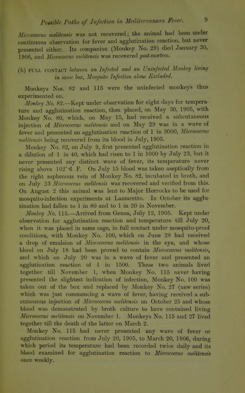 Micrococcus melitensis was not recovered; the animal had been under continuous observation for fever and agglutination reaction, but never presented either. Its companion (Monkey No. 29) died January 30, 1906, and Micrococcus melitensis was recovered ^os/-m«-fe7?j. (b) FULL CONTACT between an Infected and an Uninfected Monkey living in same box, Mosquito Infection alone Excluded. Monkeys Nos. 82 and 115 were the uninfected monkeys thus experimented on. Monkey No. 82.—Kept under observation for eight days for tempera- ture and agglutination reaction, then placed, on May 30, 1905, with Monkey No. 80, which, on May 15, had received a subcutaneous injection of Micrococcus melitensis and on May 29 was in a M^ive of fever and presented an agglutination reaction of 1 in 3000, Micrococcus melifensi'< being recovered from its blood in July, 1905. Monkey No. 82, on July 9, first presented agglutination reaction in a dilution of 1 in 40, which had risen to 1 in 1000 by July 23, but it never presented any distinct wave of fever, its temperature never rising above 102°-6. F. On July 15 blood was taken asepticall)'^ from the right saphenous vein of Monkey No. 82, incubated in broth, and on July 23 Micrococcus melitensis was recovered and verified from this. On August 2 this animal was lent to Major Horrocks to be used for mosquito-infection experiments at Lazzaretto. In October its agglu- tination had fallen to 1 in 80 and to 1 in 20 in November. Monkey No. 115.—Arrived from Genoa, July 12, 1905. Kept under observation for agglutination reaction and temperature till July 20, when it Avas placed in same cage, in full contact under mosquito-proof conditions, with Monkey No. 100, which on June 28 had received a drop of emulsion of Miarococais melitensis in the eye, and whose blood on July 18 had been proved to contain Micrococcus melitensis, and which on July 20 was in a wave of fever and presented an agglutination reaction of 1 in 1500. These two animals lived together till November 1, when Monkey No. 115 never having presented the slightest indication of infection. Monkey No. 100 was taken out of the box and replaced by Monkey No. 27 (new series) which was just commencing a wave of fever, having received a sub- cutaneous injection of Micrococcus melitensis on October 25 and whose blood was demonstrated by broth culture to have contained living Micrococcus melitensis on November 1. Monkeys No. 115 and 27 lived together till the death of the latter on March 2. Monkey No. 115 had never presented any wave of fever or agglutination reaction from July 20, 1905, to March 20, 1906, during which period its temperature had been recorded twice daily and its blood examined for agglutination reaction to Micrococcus melitensis once weekly.