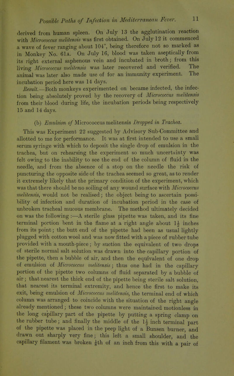 derived from human spleen. On July 13 the agglutination reaction with Mia-ococcus melitensis was first obtained. On July 12 it commenced a wave of fever ranging about 104°, being therefore not so marked as in Monkey No. 61a. On July 16, blood was taken aseptically from its right external saphenous vein and incubated in broth; from this living Micn-ococcus melitensis was later recovered and verified. The animal was later also made use of for an immunity experiment. The incubation period here was 14 days. Result.—Both, monkeys experimented on became infected, the infec- tion being absolutely proved by the recovery of Micrococcus melitensis from their blood during life, the incubation periods being respectively 15 and 14 days. (b) Emulsion of Micrococcus melitensis Dropped in Trachea. This was Experiment 22 suggested by Advisory Sub-Committee and allotted to me for performance. It was at first intended to use a small serum syringe with which to deposit the single drop of emulsion in the trachea, but on rehearsing the experiment so much uncertainty was felt owing to the inability to see the end of the column of fluid in the needle, and from the absence of a stop on the needle the risk of puncturing the opposite side of the trachea seemed so great, as to render it extremely likely that the primary condition of the experiment, which was that there should be no soiling of any wound surface with Micrococcus melitensis, would not be realised; the object being to ascertain possi- bility of infection and duration of incubation period in the case of unbroken tracheal mucous membrane. The method ultimately decided on was the following :—A sterile glass pipette was taken, and its fine terminal portion bent in the flame at a right angle about 1^ inches from its point; the butt end of the pipette had been as usual lightly plugged with cotton wool and was now fitted with a piece of rubber tube provided with a mouth-piece; by suction the equivalent of two drops of sterile normal salt solution was drawn into the capillary portion of the pipette, then a bubble of air, and then the equivalent of one drop of emulsion of Micrococcus melitensis; thus one had in the capillary portion of the pipette two columns of fluid separated by a bubble of air; that nearest the thick end of the pipette being sterile salt solution, that nearest its terminal extremity, and hence the first to make its exit, being emulsion of Micrococcus melitensis, the terminal end of which column was arranged to coincide with the situation of the right angle already mentioned; these two columns were maintained motionless in the long capillary part of the pipette by putting a spring clamp on the rubber tube; and finally the middle of the 1| inch terminal part of the pipette was placed in the peep light of a Bunsen burner, and drawn out sharply very fine; this left a small shoulder, and the capillary filament was broken ^th of an inch from this with a pair of