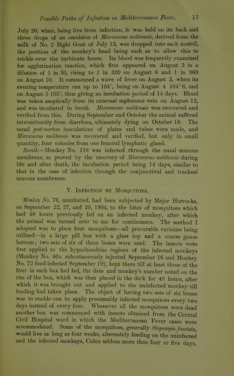 July 20, when, being free from infection, it was held on its back and three drops of an emulsion of Mia-ococcus melitensis, derived from the milk of No. 2 Bighi Goat of July 13, was dropped into each nostril, the position of the monkey's head being such as to allow this to trickle over the turbinate bones. Its blood was frequently examined for agglutination reaction, which first appeared on August 3 in a dilution of 1 in 30, rising to 1 in 320 on August 6 and 1 in 960 on August 10. It commenced a wave of fever on August 3, when its evening temperature ran up to 104°, being on August 4 104°'6, and on August 5 105°, thus giving an incubation period of 14 days. Blood was taken aseptically from its external saphenous vein on August 12, and was incubated in broth. Micrococcus melitensis was recovered and verified from this. During September and October the animal suffered intermittently from diarrhoea, ultimately dying on October 18. The usual post-mortem inoculations of plates and tubes were made, and Micrococcus rnelitensis was recovered and verified, but only in small quantity, four colonies from one femoral lymphatic gland. Result.—Monkey No. 118 was infected through the nasal mucous membrane, as proved by the recovery of Micrococcus melitensis during life and after death, the incubation period being 14 days, similar to that in the case of infection through the conjunctival and tracheal mucous membranes. V. Infection by Mosquitoes. Monkerj No. 76, uninfected, had been subjected by Major Horrocks, on September 22, 27, and 29, 1904, to the bites of mosquitoes which had 48 hours previously fed on an infected monkey, after which the animal was turned over to me for continuance. The method I adopted was to place four mosquitoes—all procurable varieties being utilised—in a large pill box with a glass top and a coarse gauze bottom; two sets of six of these boxes were used. The insects were first applied to the hypochondriac regions of the infected monkeys (Monkey No. 60a subcutaneously injected September 16 and Monkey No. 72 food-infected September 19), kept there till at least three of the four in each box had fed, the date and monkey's number noted on the rim of the box, which was then placed in the dark for 48 hours, after which it was brought out and applied to the uninfected monkey till feeding had taken place. The object of having two sets of six boxes was to enable one to apply presumably infected mosquitoes every two days instead of every four. Whenever all the mosquitoes were dead another box was commenced with insects obtained from the Central Civil Hospital ward in which the Mediterranean Fever cases were accommodated. Some of the mosquitoes, generally Stegomyia fasciata, would live as long as four weeks, alternately feeding on the uninfected and the infected monkeys, Culex seldom more than four or five days.