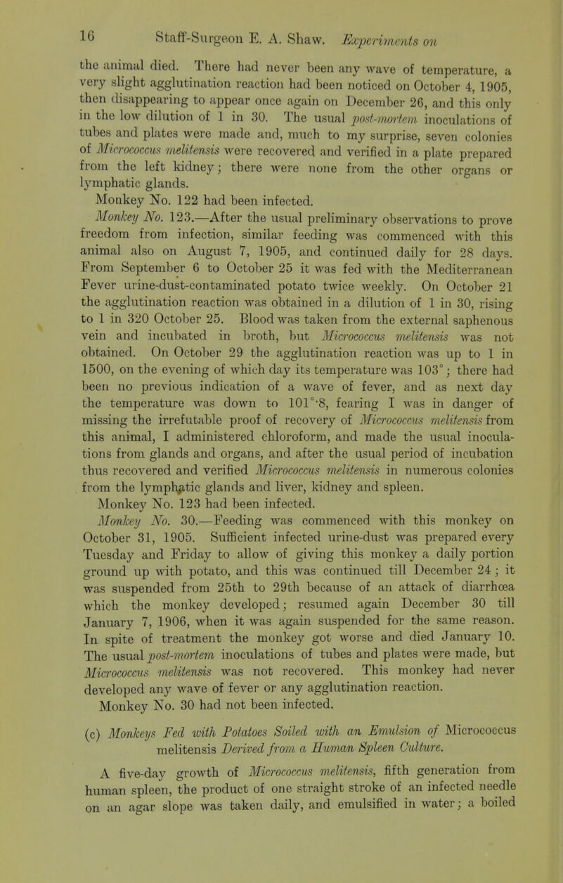 the animal died. There had never been any wave of temperature, a very slight agglutination reaction had been noticed on October 4, 1905, then disappearing to appear once again on December 26, and this only in the low dilution of 1 in 30. The usual post-mortem inoculations of tubes and plates were made and, much to my surprise, seven colonies of Micrococcus vielitensis were recovered and verified in a plate prepared from the left kidney; there were none from the other organs or lymphatic glands. Monkey No. 122 had been infected. Monkey No. 123.—After the usual preliminary observations to prove freedom from infection, similar feeding was commenced with this animal also on August 7, 1905, and continued daily for 28 days. From September 6 to October 25 it was fed with the Mediterranean Fever urine-dust-contaminated potato twice weekly. On October 21 the agglutination reaction was obtained in a dilution of 1 in 30, rising to 1 in 320 October 25. Blood was taken from the external saphenous vein and incubated in broth, but Micrococci inelitensis was not obtained. On October 29 the agglutination reaction was up to 1 in 1500, on the evening of which day its temperature was 103°; there had been no previous indication of a wave of fever, and as next day the temperature was down to 101°8, fearing I was in danger of missing the irrefutable proof of recovery of Micrococcus melitensis from this animal, I administered chloroform, and made the usual inocula- tions from glands and organs, and after the usual period of incubation thus recovered and verified Micrococcus melitensis in numerous colonies from the lymphatic glands and liver, kidney and spleen. Monkey No. 123 had been infected. Monkey No. 30.—Feeding was commenced with this monkey on October 31, 1905. Sufficient infected urine-dust was prepared every Tuesday and Friday to allow of giving this monkey a daily portion ground up with potato, and this was continued till December 24; it was suspended from 25th to 29th because of an attack of diarrhoea which the monkey developed; resumed again December 30 till January 7, 1906, when it was again suspended for the same reason. In spite of treatment the monkey got worse and died January 10. The usual post-mortem inoculations of tubes and plates were made, but Micrococcus melitensis was not recovered. This monkey had never developed any wave of fever or any agglutination reaction. Monkey No. 30 had not been infected. (c) Monkeys Fed with Potatoes Soiled with an Emulsion of Micrococcus melitensis Derived from a Human Spleen Culture. A five-day growth of Micrococcus melitensis, fifth generation from human spleen, the product of one straight stroke of an infected needle on an agar slope was taken daily, and emulsified in water; a boiled